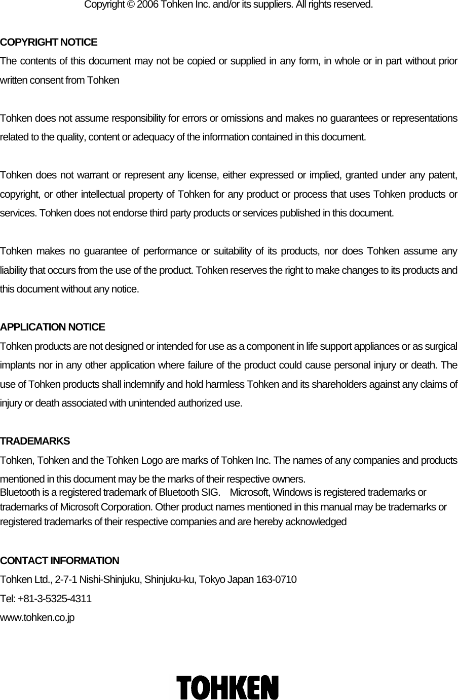     Copyright © 2006 Tohken Inc. and/or its suppliers. All rights reserved.  COPYRIGHT NOTICE The contents of this document may not be copied or supplied in any form, in whole or in part without prior written consent from Tohken  Tohken does not assume responsibility for errors or omissions and makes no guarantees or representations related to the quality, content or adequacy of the information contained in this document.    Tohken does not warrant or represent any license, either expressed or implied, granted under any patent, copyright, or other intellectual property of Tohken for any product or process that uses Tohken products or services. Tohken does not endorse third party products or services published in this document.  Tohken makes no guarantee of performance or suitability of its products, nor does Tohken assume any liability that occurs from the use of the product. Tohken reserves the right to make changes to its products and this document without any notice.  APPLICATION NOTICE Tohken products are not designed or intended for use as a component in life support appliances or as surgical implants nor in any other application where failure of the product could cause personal injury or death. The use of Tohken products shall indemnify and hold harmless Tohken and its shareholders against any claims of injury or death associated with unintended authorized use.  TRADEMARKS Tohken, Tohken and the Tohken Logo are marks of Tohken Inc. The names of any companies and products mentioned in this document may be the marks of their respective owners.   Bluetooth is a registered trademark of Bluetooth SIG.    Microsoft, Windows is registered trademarks or trademarks of Microsoft Corporation. Other product names mentioned in this manual may be trademarks or registered trademarks of their respective companies and are hereby acknowledged  CONTACT INFORMATION Tohken Ltd., 2-7-1 Nishi-Shinjuku, Shinjuku-ku, Tokyo Japan 163-0710 Tel: +81-3-5325-4311   www.tohken.co.jp