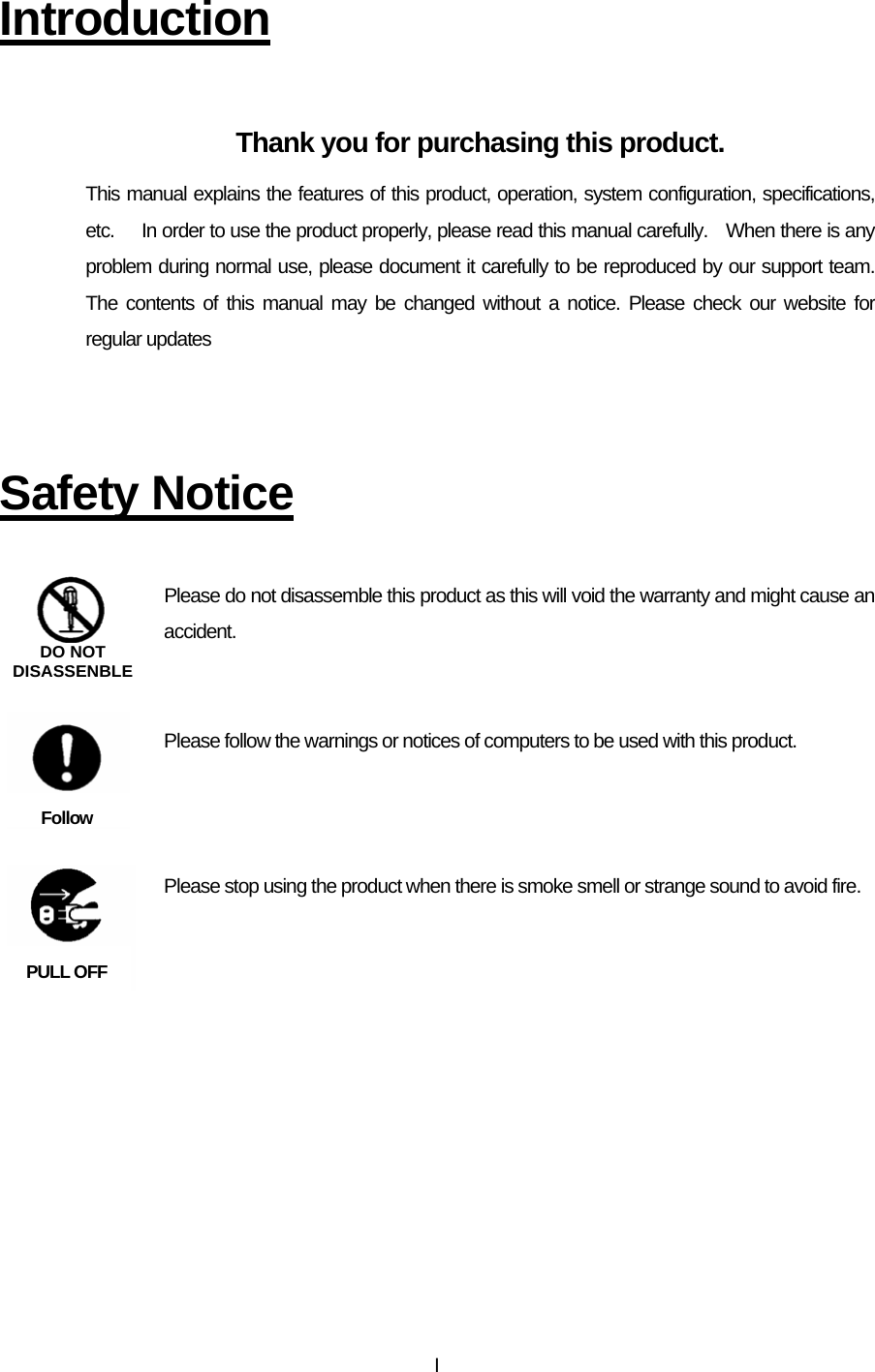  I Introduction  Thank you for purchasing this product. This manual explains the features of this product, operation, system configuration, specifications, etc.      In order to use the product properly, please read this manual carefully.    When there is any problem during normal use, please document it carefully to be reproduced by our support team.  The contents of this manual may be changed without a notice. Please check our website for regular updates    Safety Notice  Please do not disassemble this product as this will void the warranty and might cause an accident.    Please follow the warnings or notices of computers to be used with this product.    Please stop using the product when there is smoke smell or strange sound to avoid fire.     DO NOTDISASSENBLEFollow PULL OFF 