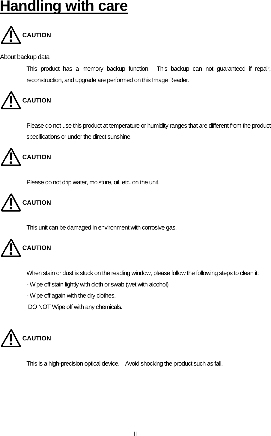  IIHandling with care CAUTION About backup data   This product has a memory backup function.  This backup can not guaranteed if repair, reconstruction, and upgrade are performed on this Image Reader.   CAUTION Please do not use this product at temperature or humidity ranges that are different from the product specifications or under the direct sunshine.   CAUTION Please do not drip water, moisture, oil, etc. on the unit.   CAUTION This unit can be damaged in environment with corrosive gas.   CAUTION When stain or dust is stuck on the reading window, please follow the following steps to clean it:   - Wipe off stain lightly with cloth or swab (wet with alcohol) - Wipe off again with the dry clothes.   DO NOT Wipe off with any chemicals.    CAUTION This is a high-precision optical device.    Avoid shocking the product such as fall.  