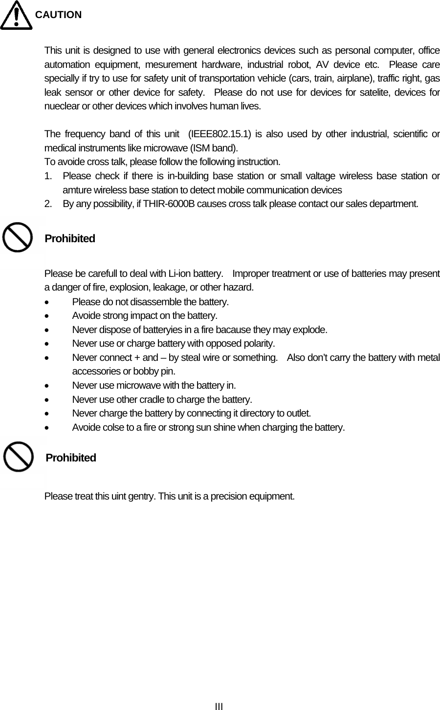  IIICAUTION This unit is designed to use with general electronics devices such as personal computer, office automation equipment, mesurement hardware, industrial robot, AV device etc.  Please care specially if try to use for safety unit of transportation vehicle (cars, train, airplane), traffic right, gas leak sensor or other device for safety.  Please do not use for devices for satelite, devices for nueclear or other devices which involves human lives.  The frequency band of this unit  (IEEE802.15.1) is also used by other industrial, scientific or medical instruments like microwave (ISM band).     To avoide cross talk, please follow the following instruction. 1.  Please check if there is in-building base station or small valtage wireless base station or amture wireless base station to detect mobile communication devices 2.  By any possibility, if THIR-6000B causes cross talk please contact our sales department.     Please be carefull to deal with Li-ion battery.    Improper treatment or use of batteries may present a danger of fire, explosion, leakage, or other hazard.   •  Please do not disassemble the battery. •  Avoide strong impact on the battery. •  Never dispose of batteryies in a fire bacause they may explode. •  Never use or charge battery with opposed polarity. •  Never connect + and – by steal wire or something.    Also don’t carry the battery with metal accessories or bobby pin. •  Never use microwave with the battery in. •  Never use other cradle to charge the battery. •  Never charge the battery by connecting it directory to outlet. •  Avoide colse to a fire or strong sun shine when charging the battery.       Please treat this uint gentry. This unit is a precision equipment.     Prohibited Prohibited 