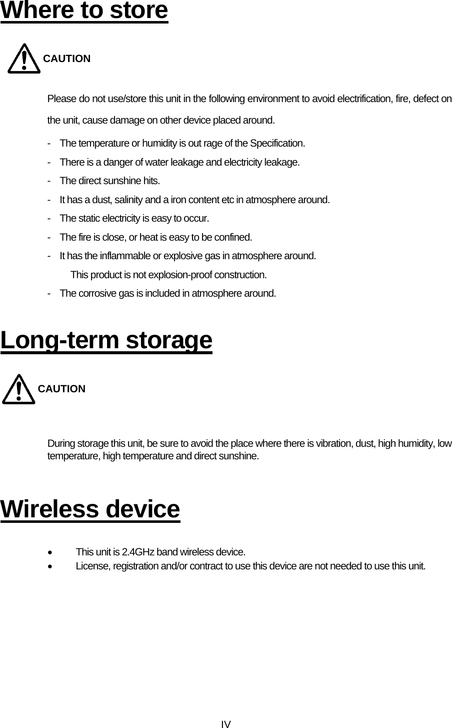  IVWhere to store CAUTION Please do not use/store this unit in the following environment to avoid electrification, fire, defect on the unit, cause damage on other device placed around. -    The temperature or humidity is out rage of the Specification. -    There is a danger of water leakage and electricity leakage. -  The direct sunshine hits. -    It has a dust, salinity and a iron content etc in atmosphere around. -    The static electricity is easy to occur. -    The fire is close, or heat is easy to be confined. -    It has the inflammable or explosive gas in atmosphere around.   This product is not explosion-proof construction. -    The corrosive gas is included in atmosphere around.  Long-term storage CAUTION  During storage this unit, be sure to avoid the place where there is vibration, dust, high humidity, low temperature, high temperature and direct sunshine.   Wireless device  •  This unit is 2.4GHz band wireless device.   •  License, registration and/or contract to use this device are not needed to use this unit.    