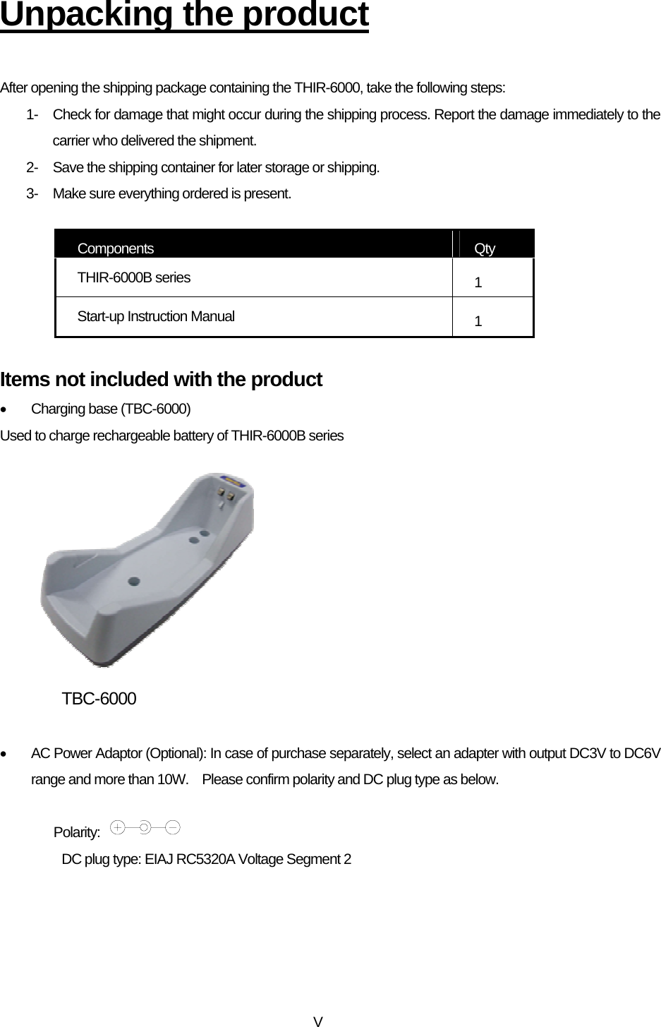 VUnpacking the product  After opening the shipping package containing the THIR-6000, take the following steps: 1-  Check for damage that might occur during the shipping process. Report the damage immediately to the carrier who delivered the shipment. 2-  Save the shipping container for later storage or shipping. 3-  Make sure everything ordered is present.  Components  Qty THIR-6000B series    1 Start-up Instruction Manual  1  Items not included with the product •  Charging base (TBC-6000) Used to charge rechargeable battery of THIR-6000B series          TBC-6000       •  AC Power Adaptor (Optional): In case of purchase separately, select an adapter with output DC3V to DC6V range and more than 10W.    Please confirm polarity and DC plug type as below.  Polarity:     DC plug type: EIAJ RC5320A Voltage Segment 2