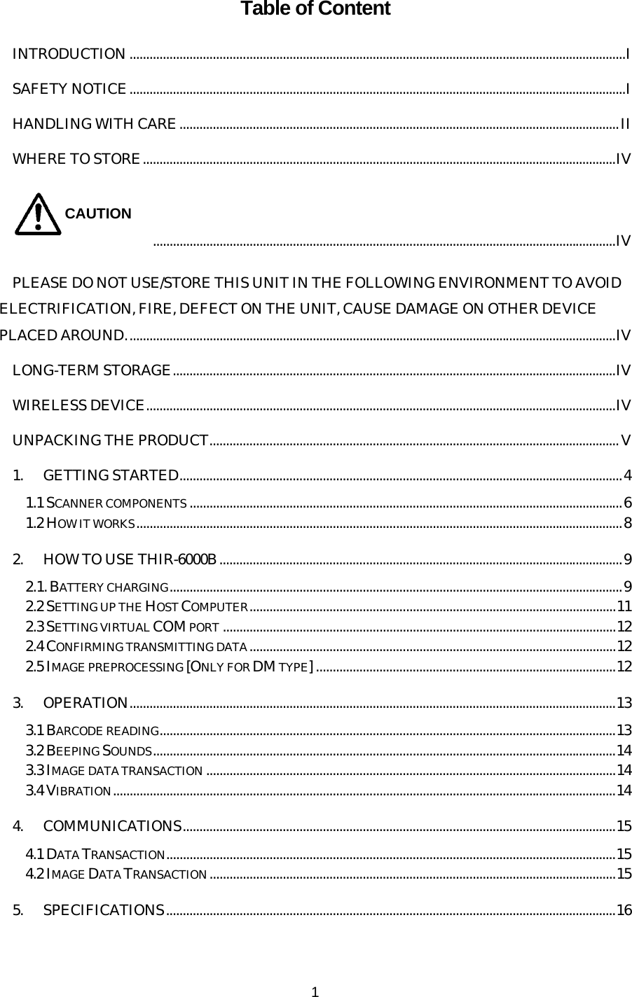   1 Table of Content INTRODUCTION.....................................................................................................................................................I SAFETY NOTICE.....................................................................................................................................................I HANDLING WITH CARE....................................................................................................................................II WHERE TO STORE..............................................................................................................................................IV CAUTION...........................................................................................................................................IV PLEASE DO NOT USE/STORE THIS UNIT IN THE FOLLOWING ENVIRONMENT TO AVOID ELECTRIFICATION, FIRE, DEFECT ON THE UNIT, CAUSE DAMAGE ON OTHER DEVICE PLACED AROUND...................................................................................................................................................IV LONG-TERM STORAGE.....................................................................................................................................IV WIRELESS DEVICE.............................................................................................................................................IV UNPACKING THE PRODUCT...........................................................................................................................V 1. GETTING STARTED.....................................................................................................................................4 1.1 SCANNER COMPONENTS ..................................................................................................................................6 1.2 HOW IT WORKS..................................................................................................................................................8 2. HOW TO USE THIR-6000B.........................................................................................................................9 2.1. BATTERY CHARGING........................................................................................................................................9 2.2 SETTING UP THE HOST COMPUTER..............................................................................................................11 2.3 SETTING VIRTUAL COM PORT ......................................................................................................................12 2.4 CONFIRMING TRANSMITTING DATA..............................................................................................................12 2.5 IMAGE PREPROCESSING [ONLY FOR DM TYPE] ..........................................................................................12 3. OPERATION..................................................................................................................................................13 3.1 BARCODE READING.........................................................................................................................................13 3.2 BEEPING SOUNDS...........................................................................................................................................14 3.3 IMAGE DATA TRANSACTION ...........................................................................................................................14 3.4 VIBRATION.......................................................................................................................................................14 4. COMMUNICATIONS..................................................................................................................................15 4.1 DATA TRANSACTION.......................................................................................................................................15 4.2 IMAGE DATA TRANSACTION..........................................................................................................................15 5. SPECIFICATIONS.......................................................................................................................................16 