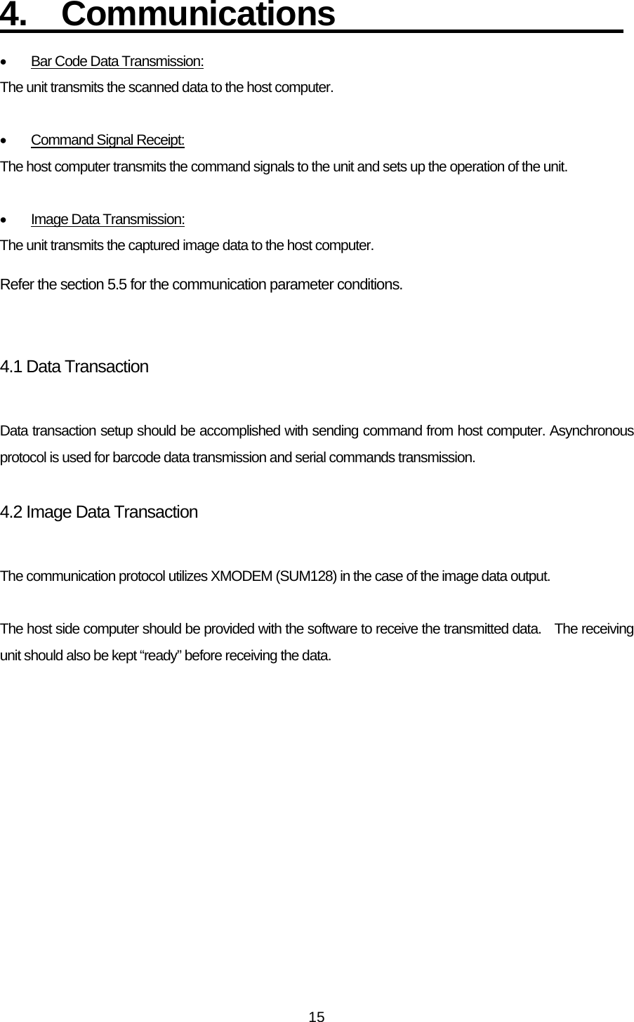   154.  Communications                  •  Bar Code Data Transmission: The unit transmits the scanned data to the host computer.  •  Command Signal Receipt: The host computer transmits the command signals to the unit and sets up the operation of the unit.  •  Image Data Transmission: The unit transmits the captured image data to the host computer.  Refer the section 5.5 for the communication parameter conditions.   4.1 Data Transaction  Data transaction setup should be accomplished with sending command from host computer. Asynchronous protocol is used for barcode data transmission and serial commands transmission.    4.2 Image Data Transaction  The communication protocol utilizes XMODEM (SUM128) in the case of the image data output.  The host side computer should be provided with the software to receive the transmitted data.    The receiving unit should also be kept “ready” before receiving the data. 