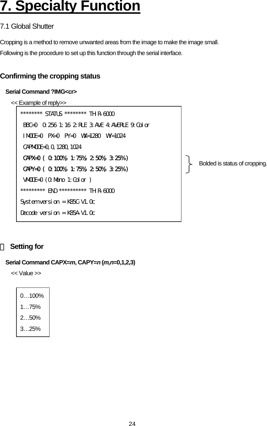   247. Specialty Function 7.1 Global Shutter Cropping is a method to remove unwanted areas from the image to make the image small. Following is the procedure to set up this function through the serial interface.  Confirming the cropping status   Serial Command ?IMG&lt;cr&gt; &lt;&lt; Example of reply&gt;&gt;             【 Setting for Serial Command CAPX=m, CAPY=n (m,n=0,1,2,3) &lt;&lt; Value &gt;&gt;   ******** STATUS ******** THIR-6000  BBC=0  0:256 1:16 2:RLE 3:AVE 4:AVERLE 9:Color  IMODE=0  PX=0  PY=0  WX=1280  WY=1024  CAPMODE=0,0,1280,1024  CAPX=0 ( 0:100%, 1:75%, 2:50%, 3:25% )  CAPY=0 ( 0:100%, 1:75%, 2:50%, 3:25% )  VMODE=0 (0:Mono 1:Color ) ********* END ********** THIR-6000 System version = K85C-V1.0c Decode version = K85A-V1.0c Bolded is status of cropping. 0…100% 1…75% 2…50% 3…25% 