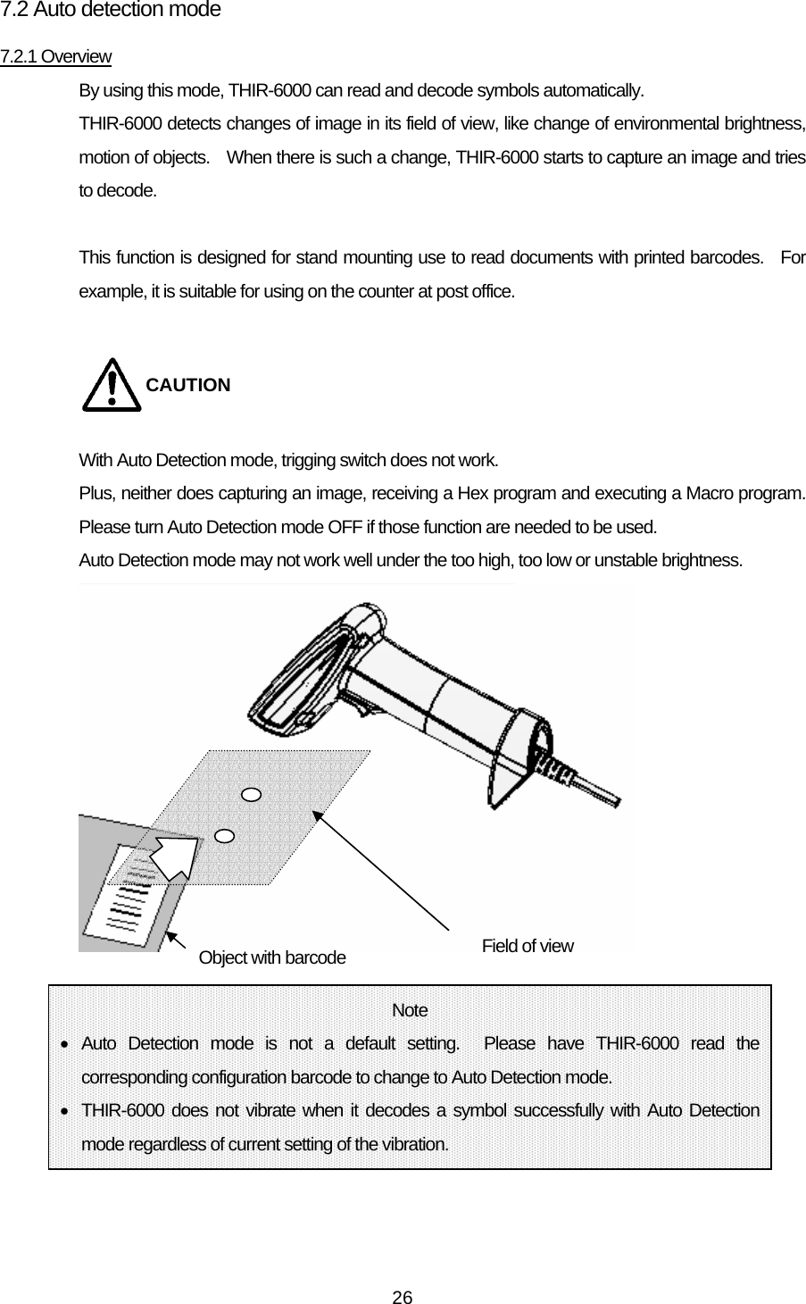   267.2 Auto detection mode 7.2.1 Overview By using this mode, THIR-6000 can read and decode symbols automatically. THIR-6000 detects changes of image in its field of view, like change of environmental brightness, motion of objects.    When there is such a change, THIR-6000 starts to capture an image and tries to decode.  This function is designed for stand mounting use to read documents with printed barcodes.  For example, it is suitable for using on the counter at post office.  CAUTION With Auto Detection mode, trigging switch does not work. Plus, neither does capturing an image, receiving a Hex program and executing a Macro program. Please turn Auto Detection mode OFF if those function are needed to be used. Auto Detection mode may not work well under the too high, too low or unstable brightness.                     Field of view Object with barcode Note • Auto Detection mode is not a default setting.  Please have THIR-6000 read the corresponding configuration barcode to change to Auto Detection mode. •  THIR-6000 does not vibrate when it decodes a symbol successfully with Auto Detection mode regardless of current setting of the vibration. 