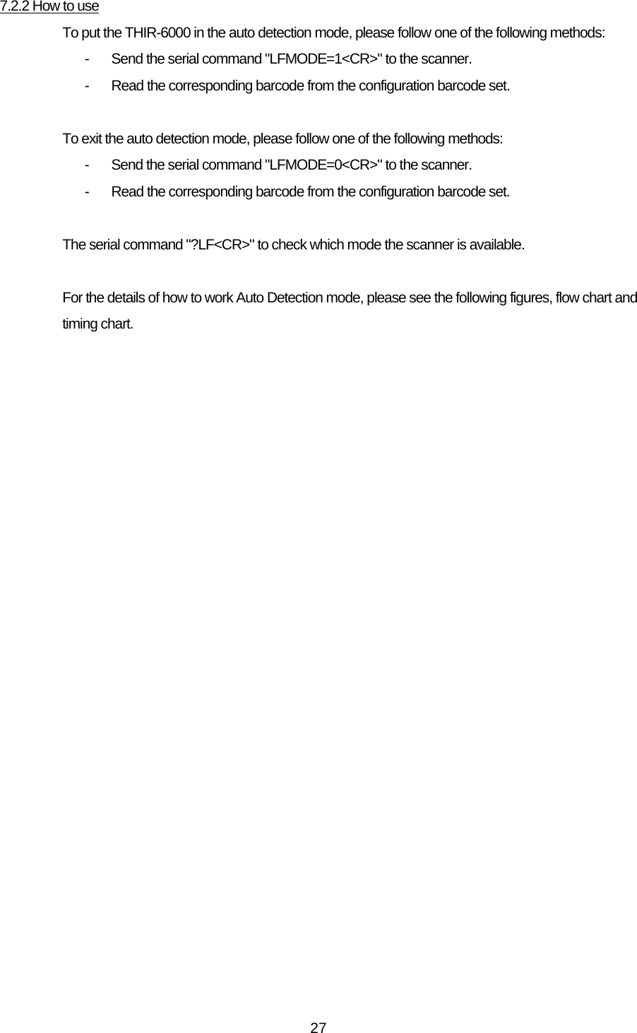   277.2.2 How to use To put the THIR-6000 in the auto detection mode, please follow one of the following methods: -  Send the serial command &quot;LFMODE=1&lt;CR&gt;&quot; to the scanner. -  Read the corresponding barcode from the configuration barcode set.  To exit the auto detection mode, please follow one of the following methods: -  Send the serial command &quot;LFMODE=0&lt;CR&gt;&quot; to the scanner. -  Read the corresponding barcode from the configuration barcode set.  The serial command &quot;?LF&lt;CR&gt;&quot; to check which mode the scanner is available.  For the details of how to work Auto Detection mode, please see the following figures, flow chart and timing chart. 
