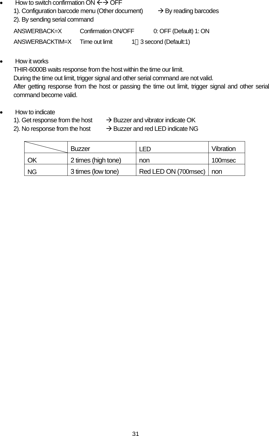   31•  How to switch confirmation ON ÅÆ OFF 1). Configuration barcode menu (Other document)  Æ By reading barcodes 2). By sending serial command      ANSWERBACK=X  Confirmation ON/OFF       0: OFF (Default) 1: ON      ANSWERBACKTIM=X  Time out limit  1∼3 second (Default:1)  •  How it works THIR-6000B waits response from the host within the time our limit. During the time out limit, trigger signal and other serial command are not valid. After getting response from the host or passing the time out limit, trigger signal and other serial command become valid.  •  How to indicate 1). Get response from the host  Æ Buzzer and vibrator indicate OK 2). No response from the host  Æ Buzzer and red LED indicate NG   Buzzer  LED Vibration OK  2 times (high tone)    non  100msec NG   3 times (low tone)  Red LED ON (700msec) non  