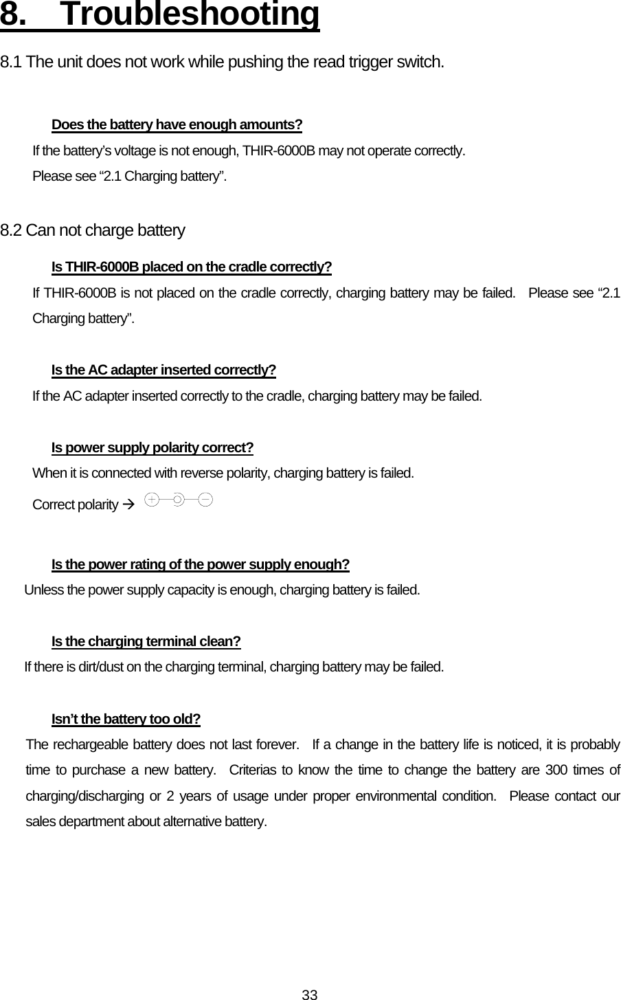   338. Troubleshooting 8.1 The unit does not work while pushing the read trigger switch.  Does the battery have enough amounts? If the battery’s voltage is not enough, THIR-6000B may not operate correctly. Please see “2.1 Charging battery”.  8.2 Can not charge battery   Is THIR-6000B placed on the cradle correctly? If THIR-6000B is not placed on the cradle correctly, charging battery may be failed.  Please see “2.1 Charging battery”.  Is the AC adapter inserted correctly? If the AC adapter inserted correctly to the cradle, charging battery may be failed.  Is power supply polarity correct? When it is connected with reverse polarity, charging battery is failed. Correct polarity Æ    Is the power rating of the power supply enough? Unless the power supply capacity is enough, charging battery is failed.    Is the charging terminal clean? If there is dirt/dust on the charging terminal, charging battery may be failed.    Isn’t the battery too old? The rechargeable battery does not last forever.  If a change in the battery life is noticed, it is probably time to purchase a new battery.  Criterias to know the time to change the battery are 300 times of charging/discharging or 2 years of usage under proper environmental condition.  Please contact our sales department about alternative battery.  