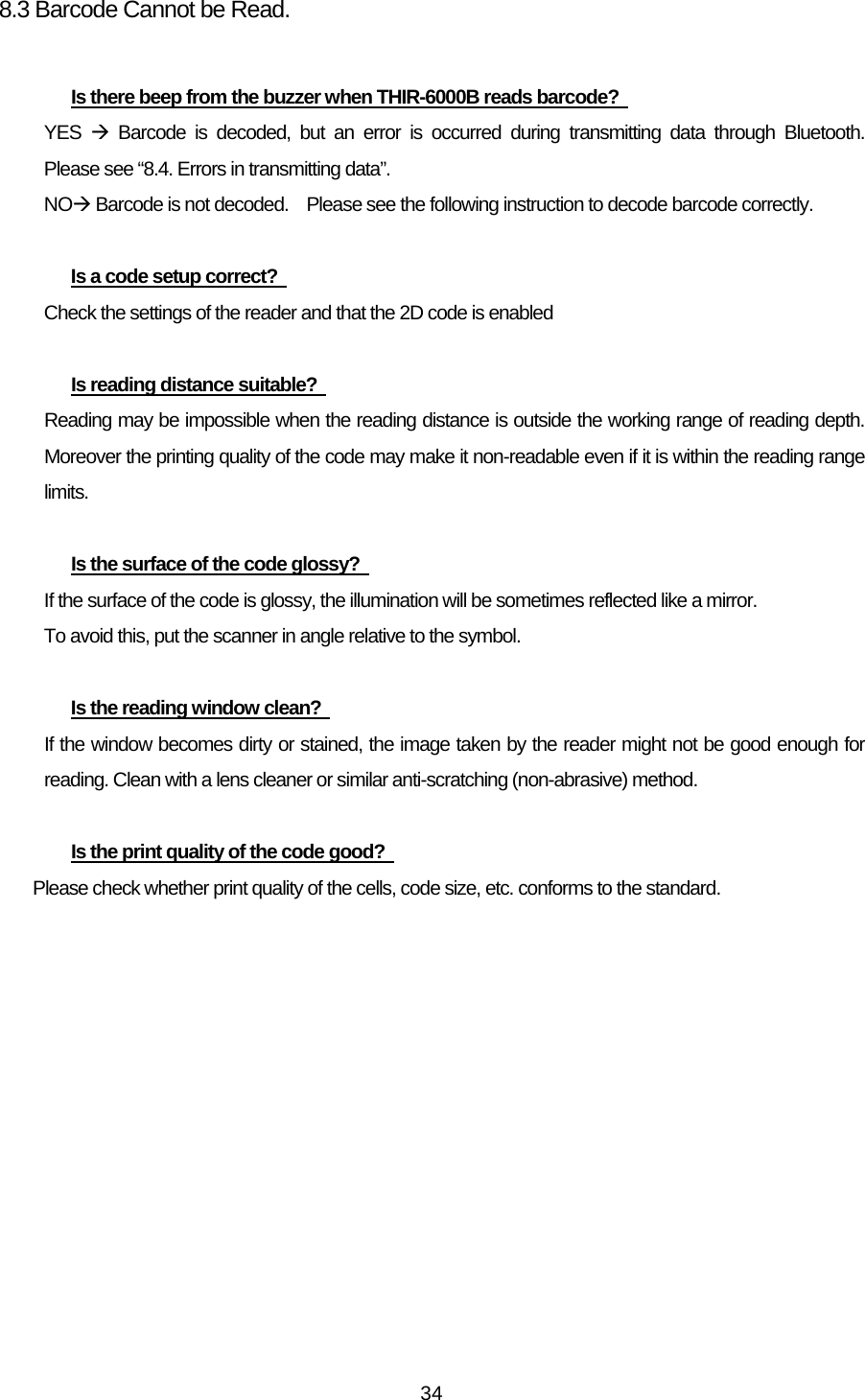   348.3 Barcode Cannot be Read.  Is there beep from the buzzer when THIR-6000B reads barcode?   YES  Æ Barcode is decoded, but an error is occurred during transmitting data through Bluetooth.  Please see “8.4. Errors in transmitting data”. NOÆ Barcode is not decoded.    Please see the following instruction to decode barcode correctly.  Is a code setup correct?   Check the settings of the reader and that the 2D code is enabled  Is reading distance suitable?   Reading may be impossible when the reading distance is outside the working range of reading depth. Moreover the printing quality of the code may make it non-readable even if it is within the reading range limits.   Is the surface of the code glossy?   If the surface of the code is glossy, the illumination will be sometimes reflected like a mirror. To avoid this, put the scanner in angle relative to the symbol.  Is the reading window clean?   If the window becomes dirty or stained, the image taken by the reader might not be good enough for reading. Clean with a lens cleaner or similar anti-scratching (non-abrasive) method.    Is the print quality of the code good?   Please check whether print quality of the cells, code size, etc. conforms to the standard.   