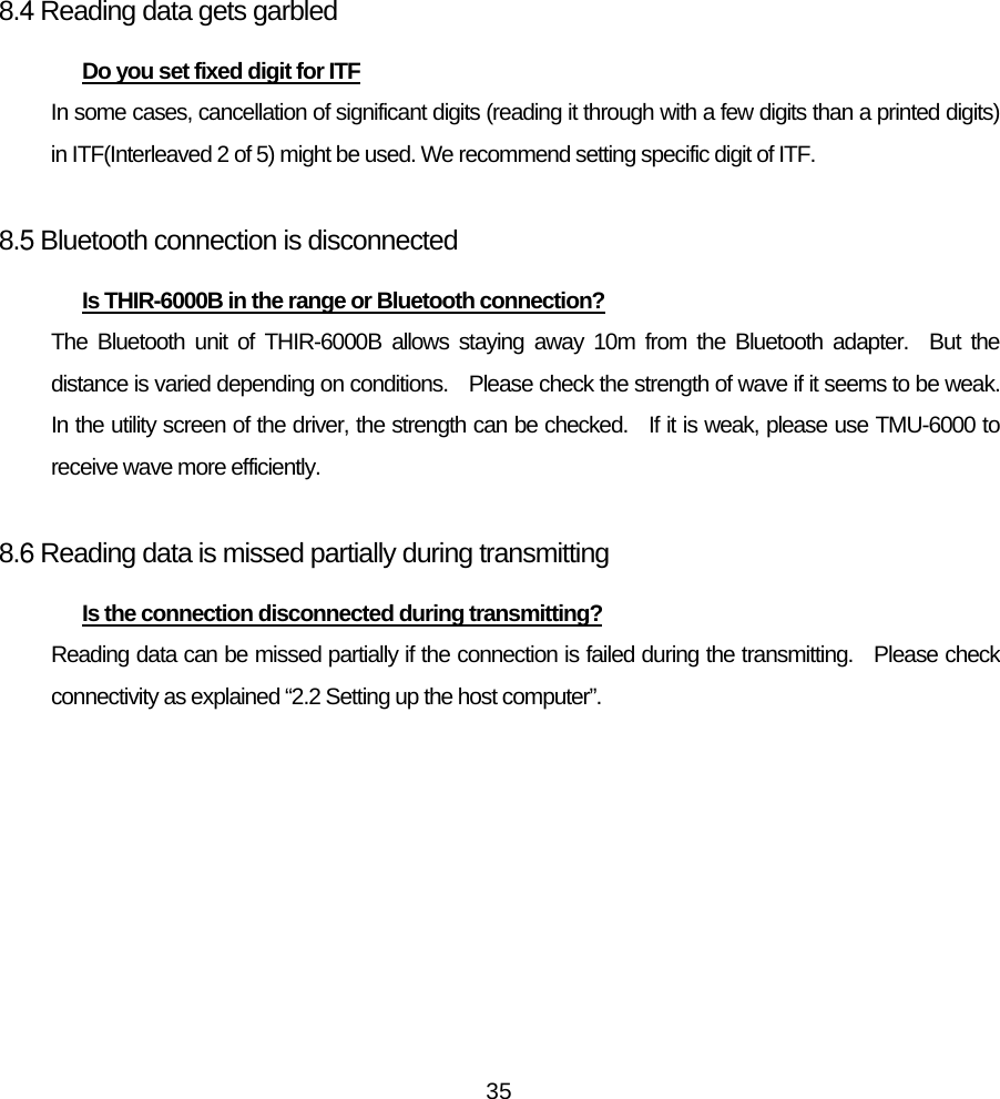   35     8.4 Reading data gets garbled Do you set fixed digit for ITF In some cases, cancellation of significant digits (reading it through with a few digits than a printed digits) in ITF(Interleaved 2 of 5) might be used. We recommend setting specific digit of ITF.  8.5 Bluetooth connection is disconnected Is THIR-6000B in the range or Bluetooth connection? The Bluetooth unit of THIR-6000B allows staying away 10m from the Bluetooth adapter.  But the distance is varied depending on conditions.    Please check the strength of wave if it seems to be weak.   In the utility screen of the driver, the strength can be checked.   If it is weak, please use TMU-6000 to receive wave more efficiently.      8.6 Reading data is missed partially during transmitting Is the connection disconnected during transmitting? Reading data can be missed partially if the connection is failed during the transmitting.   Please check connectivity as explained “2.2 Setting up the host computer”.      