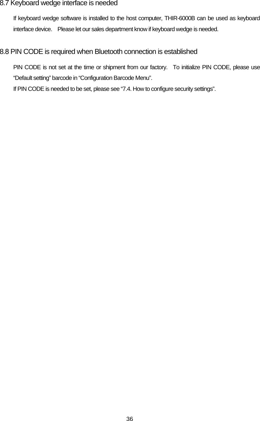   368.7 Keyboard wedge interface is needed If keyboard wedge software is installed to the host computer, THIR-6000B can be used as keyboard interface device.    Please let our sales department know if keyboard wedge is needed.  8.8 PIN CODE is required when Bluetooth connection is established PIN CODE is not set at the time or shipment from our factory.  To initialize PIN CODE, please use “Default setting” barcode in “Configuration Barcode Menu”.   If PIN CODE is needed to be set, please see “7.4. How to configure security settings”.  