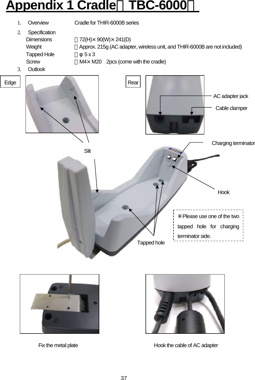   37Appendix 1 Cradle（TBC-6000） 1.  Overview    Cradle for THIR-6000B series 2. Specification Dimensions  ：72(H)×90(W)×241(D) Weight   ：Approx. 215g (AC adapter, wireless unit, and THIR-6000B are not included) Tapped Hole  ：φ5 x 3 Screw   ：M4×M20    2pcs (come with the cradle) 3. Outlook                             AC adapter jackSlit Cable clamperRearHook the cable of AC adapter Charging terminator Tapped holeHook Edge Fix the metal plate ※Please use one of the two tapped hole for charging terminator side. 