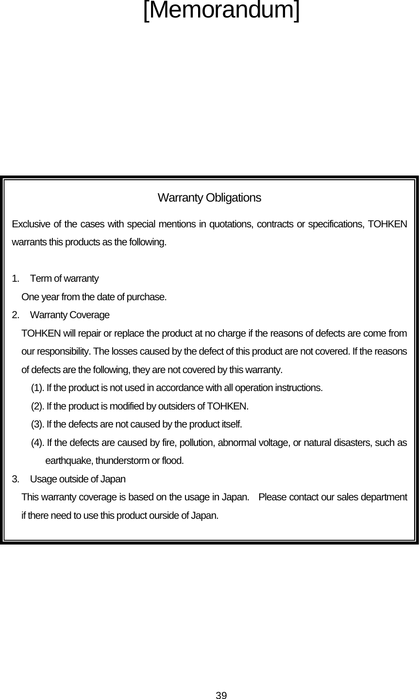   39  [Memorandum] Warranty Obligations Exclusive of the cases with special mentions in quotations, contracts or specifications, TOHKEN warrants this products as the following.  1.  Term of warranty One year from the date of purchase. 2. Warranty Coverage TOHKEN will repair or replace the product at no charge if the reasons of defects are come from our responsibility. The losses caused by the defect of this product are not covered. If the reasons of defects are the following, they are not covered by this warranty.     (1). If the product is not used in accordance with all operation instructions. (2). If the product is modified by outsiders of TOHKEN. (3). If the defects are not caused by the product itself. (4). If the defects are caused by fire, pollution, abnormal voltage, or natural disasters, such as earthquake, thunderstorm or flood. 3.  Usage outside of Japan This warranty coverage is based on the usage in Japan.  Please contact our sales department if there need to use this product ourside of Japan. 