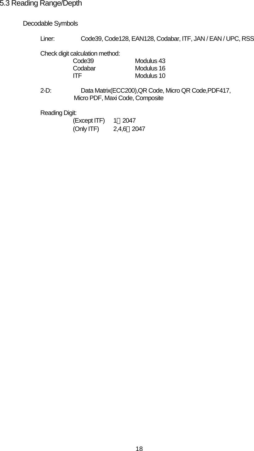   185.3 Reading Range/Depth  Decodable Symbols  Liner:  Code39, Code128, EAN128, Codabar, ITF, JAN / EAN / UPC, RSS  Check digit calculation method: Code39   Modulus 43 Codabar   Modulus 16 ITF  Modulus 10  2-D:   Data Matrix(ECC200),QR Code, Micro QR Code,PDF417, Micro PDF, Maxi Code, Composite  Reading Digit: (Except ITF)   1∼2047 (Only ITF)     2,4,6∼2047  