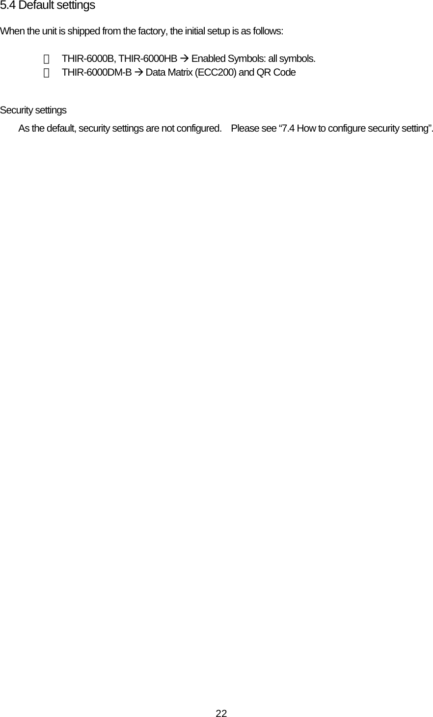   225.4 Default settings When the unit is shipped from the factory, the initial setup is as follows:  ・ THIR-6000B, THIR-6000HB Æ Enabled Symbols: all symbols. ・ THIR-6000DM-B Æ Data Matrix (ECC200) and QR Code  Security settings As the default, security settings are not configured.    Please see “7.4 How to configure security setting”.  