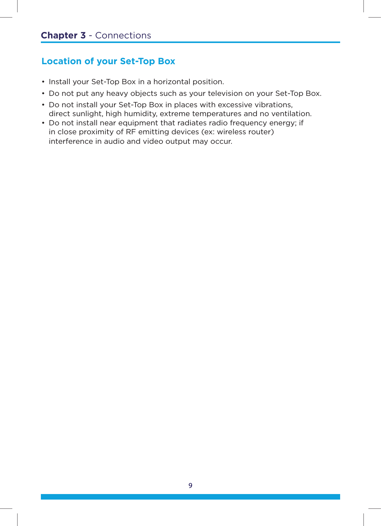Chapter 3 - Connections9Location of your Set-Top Box•  Install your Set-Top Box in a horizontal position.•  Do not put any heavy objects such as your television on your Set-Top Box.•  Do not install your Set-Top Box in places with excessive vibrations,    direct sunlight, high humidity, extreme temperatures and no ventilation. •  Do not install near equipment that radiates radio frequency energy; if    in close proximity of RF emitting devices (ex: wireless router)    interference in audio and video output may occur.