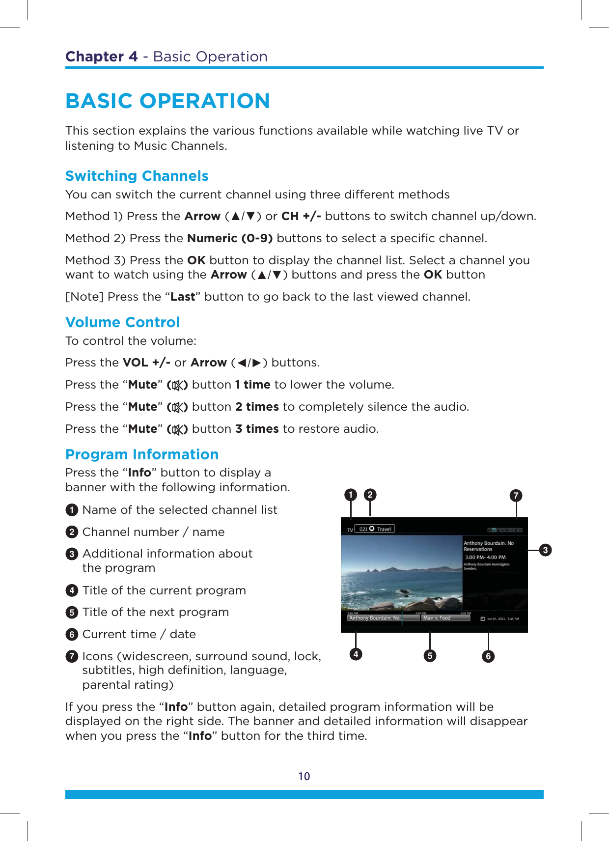 Chapter 4 - Basic Operation10BASIC OPERATIONThis section explains the various functions available while watching live TV or listening to Music Channels.Switching ChannelsYou can switch the current channel using three dierent methods Method 1) Press the Arrow (Ÿź) or CH +/- buttons to switch channel up/down. Method 2) Press the Numeric (0-9) buttons to select a speciﬁc channel. Method 3) Press the OK button to display the channel list. Select a channel you want to watch using the Arrow (Ÿź) buttons and press the OK button [Note] Press the “Last” button to go back to the last viewed channel.Volume ControlTo control the volume: Press the VOL +/- or Arrow (ŻŹ) buttons. Press the “Mute” () button 1 time to lower the volume. Press the “Mute” () button 2 times to completely silence the audio. Press the “Mute” () button 3 times to restore audio.Program InformationPress the “Info” button to display a  banner with the following information.1 Name of the selected channel list2 Channel number / name3 Additional information about   the program4 Title of the current program5 Title of the next program6 Current time / date7 Icons (widescreen, surround sound, lock,        subtitles, high deﬁnition, language,   parental rating)If you press the “Info” button again, detailed program information will be displayed on the right side. The banner and detailed information will disappear when you press the “Info” button for the third time.31 24567