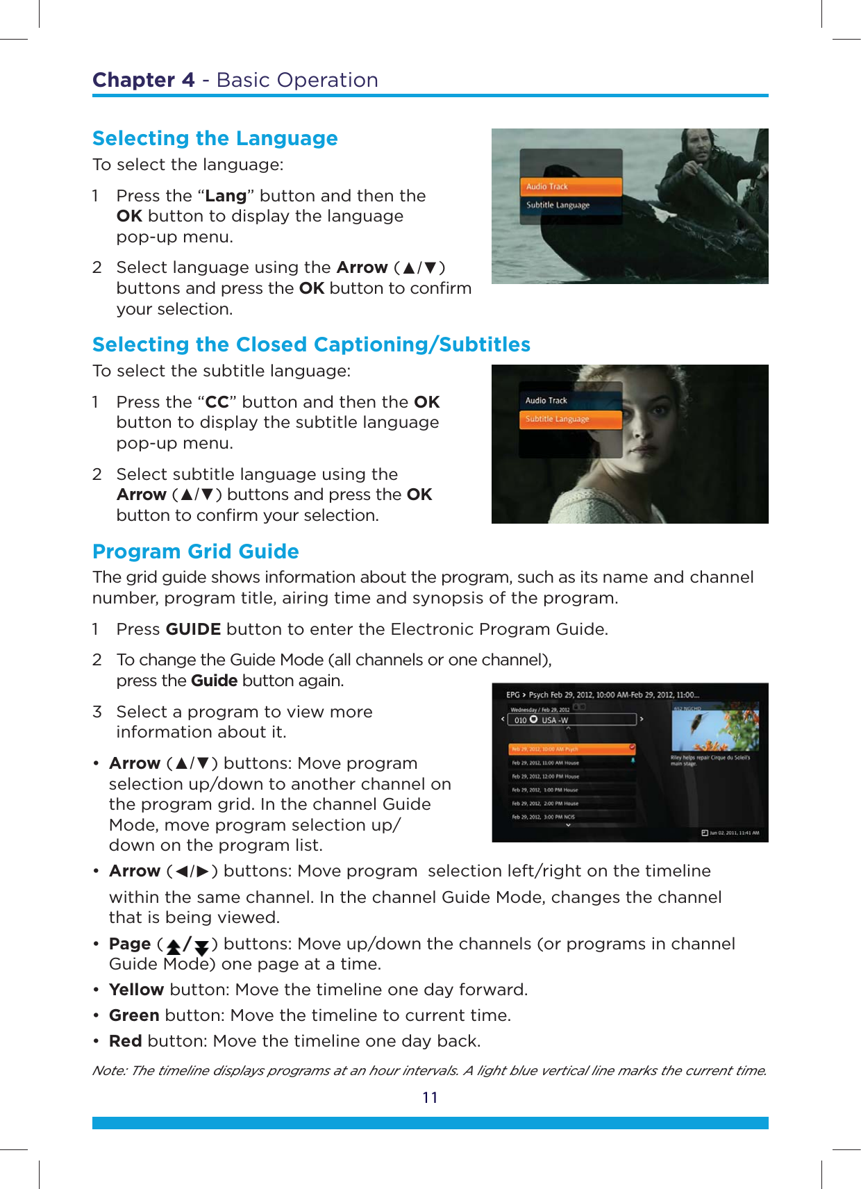 Chapter 4 - Basic Operation11Selecting the LanguageTo select the language:1  Press the “Lang” button and then the   OK button to display the language   pop-up menu. 2  Select language using the Arrow (Ÿź)   buttons and press the OK button to conﬁrm   your selection.Selecting the Closed Captioning/SubtitlesTo select the subtitle language:1  Press the “CC” button and then the OK    button to display the subtitle language   pop-up menu. 2  Select subtitle language using the     Arrow (Ÿź) buttons and press the OK    button to conﬁrm your selection.Program Grid GuideThe grid guide shows information about the program, such as its name and channel number, program title, airing time and synopsis of the program.1 Press GUIDE button to enter the Electronic Program Guide. 2  To change the Guide Mode (all channels or one channel),   press the Guide button again. 3  Select a program to view more    information about it.•  Arrow (Ÿź) buttons: Move program     selection up/down to another channel on    the program grid. In the channel Guide    Mode, move program selection up/   down on the program list. •  Arrow (ŻŹ) buttons: Move program  selection left/right on the timeline   within the same channel. In the channel Guide Mode, changes the channel    that is being viewed.•  Page ( /) buttons: Move up/down the channels (or programs in channel    Guide Mode) one page at a time.•  Yellow button: Move the timeline one day forward. •  Green button: Move the timeline to current time.•  Red button: Move the timeline one day back.Note: The timeline displays programs at an hour intervals. A light blue vertical line marks the current time.