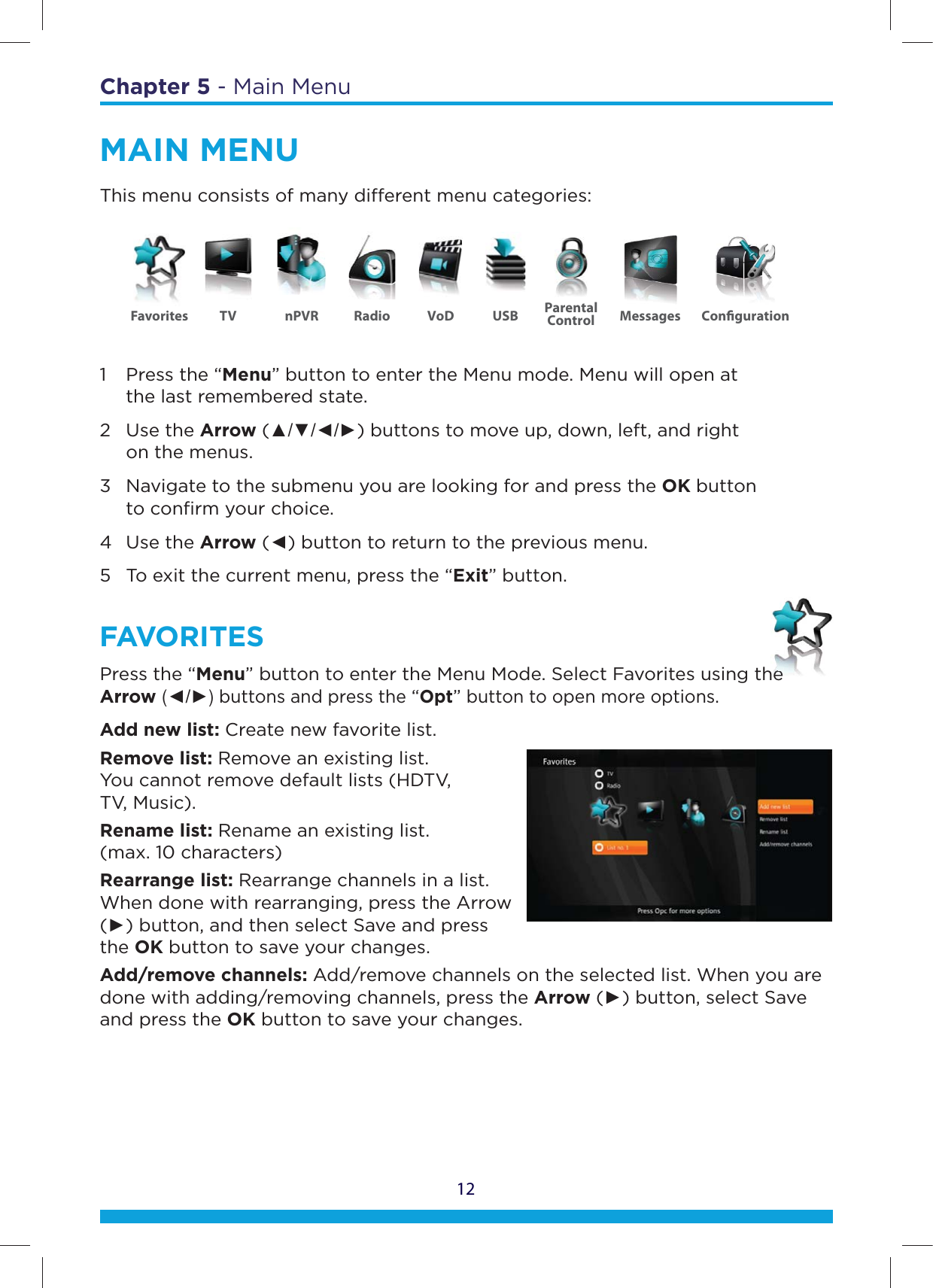 12Chapter 5 - Main MenuMAIN MENUThis menu consists of many dierent menu categories:1  Press the “Menu” button to enter the Menu mode. Menu will open at    the last remembered state. 2 Use the Arrow (ŸźŻŹ) buttons to move up, down, left, and right    on the menus. 3  Navigate to the submenu you are looking for and press the OK button    to conﬁrm your choice. 4 Use the Arrow (Ż) button to return to the previous menu. 5  To exit the current menu, press the “Exit” button.FAVORITESPress the “Menu” button to enter the Menu Mode. Select Favorites using the Arrow (ŻŹ) buttons and press the “Opt” button to open more options.Add new list: Create new favorite list.Remove list: Remove an existing list.  You cannot remove default lists (HDTV,  TV, Music).Rename list: Rename an existing list.  (max. 10 characters)Rearrange list: Rearrange channels in a list. When done with rearranging, press the Arrow (Ź) button, and then select Save and press the OK button to save your changes.Add/remove channels: Add/remove channels on the selected list. When you are done with adding/removing channels, press the Arrow (Ź) button, select Save and press the OK button to save your changes.he eeeFavorites TV nPVR Radio USBVoD ParentalControl Messages Conguration