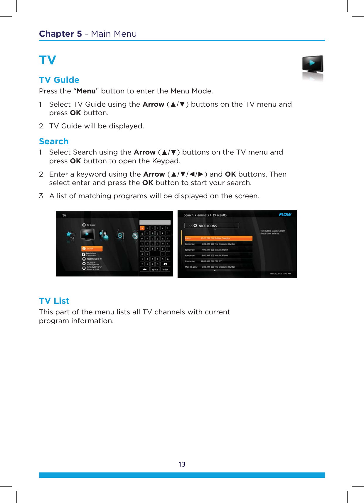 13Chapter 5 - Main MenuTVTV GuidePress the “Menu” button to enter the Menu Mode.1  Select TV Guide using the Arrow (Ÿź) buttons on the TV menu and   press OK button. 2  TV Guide will be displayed.                                                                                                                          Search1  Select Search using the Arrow (Ÿź) buttons on the TV menu and   press OK button to open the Keypad. 2  Enter a keyword using the Arrow (ŸźŻŹ) and OK buttons. Then    select enter and press the OK button to start your search. 3  A list of matching programs will be displayed on the screen.TV ListThis part of the menu lists all TV channels with current  program information.