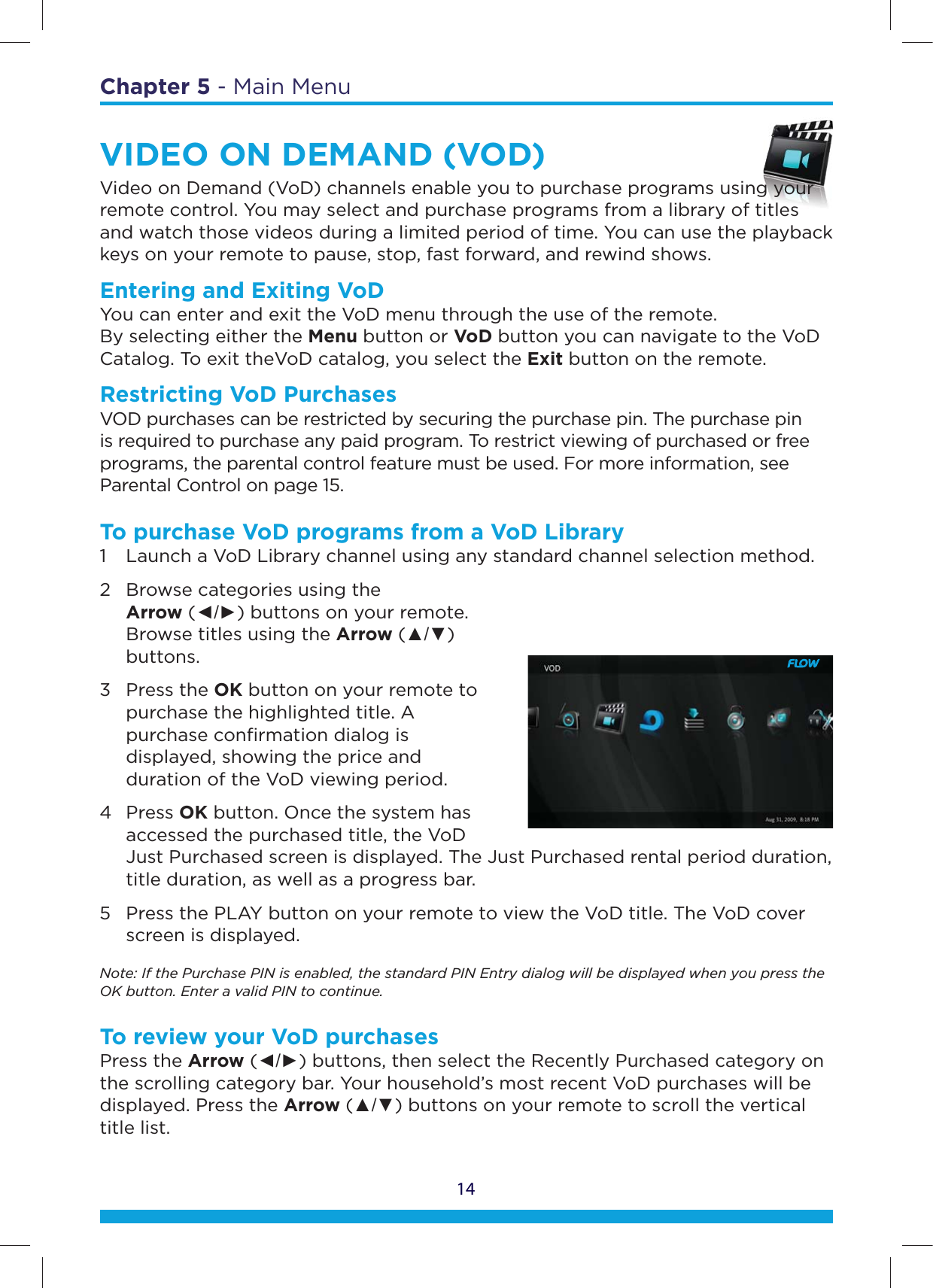 14Chapter 5 - Main MenuVIDEO ON DEMAND (VOD)Video on Demand (VoD) channels enable you to purchase programs using your remote control. You may select and purchase programs from a library of titles and watch those videos during a limited period of time. You can use the playback keys on your remote to pause, stop, fast forward, and rewind shows.Entering and Exiting VoD You can enter and exit the VoD menu through the use of the remote.  By selecting either the Menu button or VoD button you can navigate to the VoD Catalog. To exit theVoD catalog, you select the Exit button on the remote.Restricting VoD PurchasesVOD purchases can be restricted by securing the purchase pin. The purchase pin is required to purchase any paid program. To restrict viewing of purchased or free programs, the parental control feature must be used. For more information, see Parental Control on page 15.To purchase VoD programs from a VoD Library1  Launch a VoD Library channel using any standard channel selection method.2  Browse categories using the   Arrow (ŻŹ) buttons on your remote.    Browse titles using the Arrow (Ÿź)   buttons.3 Press the OK button on your remote to    purchase the highlighted title. A    purchase conﬁrmation dialog is    displayed, showing the price and    duration of the VoD viewing period.4 Press OK button. Once the system has    accessed the purchased title, the VoD    Just Purchased screen is displayed. The Just Purchased rental period duration,    title duration, as well as a progress bar.5  Press the PLAY button on your remote to view the VoD title. The VoD cover    screen is displayed.Note: If the Purchase PIN is enabled, the standard PIN Entry dialog will be displayed when you press the OK button. Enter a valid PIN to continue.To review your VoD purchasesPress the Arrow (ŻŹ) buttons, then select the Recently Purchased category on the scrolling category bar. Your household’s most recent VoD purchases will be displayed. Press the Arrow (Ÿź) buttons on your remote to scroll the vertical title list.