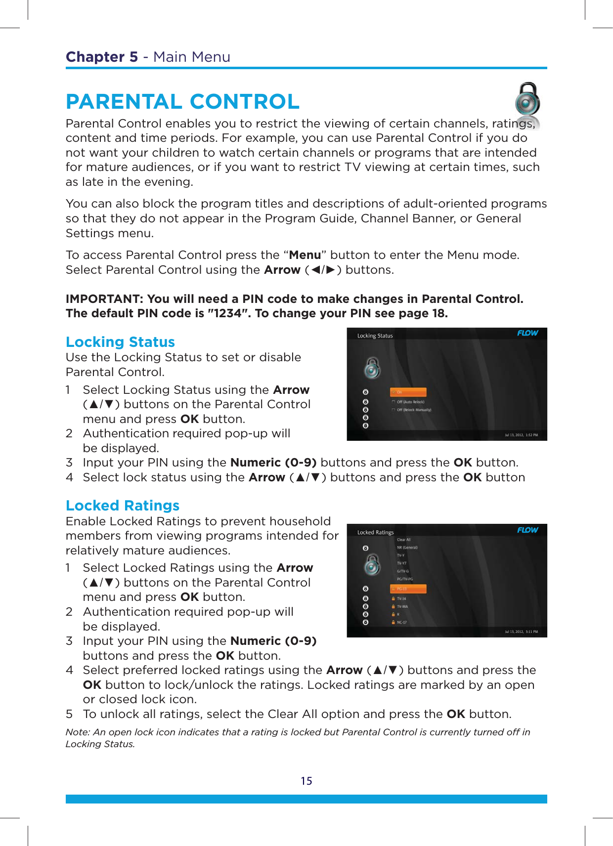 15Chapter 5 - Main MenuPARENTAL CONTROLParental Control enables you to restrict the viewing of certain channels, ratings, content and time periods. For example, you can use Parental Control if you do not want your children to watch certain channels or programs that are intended for mature audiences, or if you want to restrict TV viewing at certain times, such as late in the evening.You can also block the program titles and descriptions of adult-oriented programs so that they do not appear in the Program Guide, Channel Banner, or General Settings menu.To access Parental Control press the “Menu” button to enter the Menu mode. Select Parental Control using the Arrow (ŻŹ) buttons.  IMPORTANT: You will need a PIN code to make changes in Parental Control. The default PIN code is &quot;1234&quot;. To change your PIN see page 18.Locking Status Use the Locking Status to set or disable  Parental Control.1  Select Locking Status using the Arrow   (Ÿź) buttons on the Parental Control    menu and press OK button.  2  Authentication required pop-up will   be displayed.  3  Input your PIN using the Numeric (0-9) buttons and press the OK button.  4  Select lock status using the Arrow (Ÿź) buttons and press the OK buttonLocked Ratings Enable Locked Ratings to prevent household members from viewing programs intended for relatively mature audiences. 1  Select Locked Ratings using the Arrow   (Ÿź) buttons on the Parental Control    menu and press OK button.  2  Authentication required pop-up will   be displayed.  3  Input your PIN using the Numeric (0-9)    buttons and press the OK button.  4  Select preferred locked ratings using the Arrow (Ÿź) buttons and press the   OK button to lock/unlock the ratings. Locked ratings are marked by an open    or closed lock icon. 5  To unlock all ratings, select the Clear All option and press the OK button.Note: An open lock icon indicates that a rating is locked but Parental Control is currently turned o in Locking Status.tinngngngngnngnggngngngngnggngngnggngnngnngnggngggnngnggnngnggsssssssssssssssssssssssssss,ssss,ss,s,s,,s,ss, d