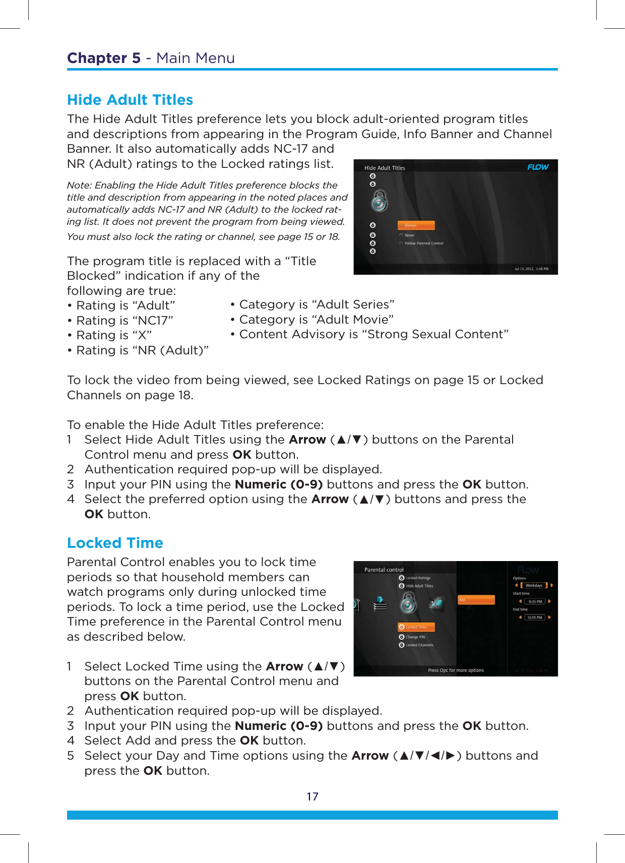 17Chapter 5 - Main MenuHide Adult Titles The Hide Adult Titles preference lets you block adult-oriented program titles and descriptions from appearing in the Program Guide, Info Banner and Channel Banner. It also automatically adds NC-17 and NR (Adult) ratings to the Locked ratings list.Note: Enabling the Hide Adult Titles preference blocks the title and description from appearing in the noted places and automatically adds NC-17 and NR (Adult) to the locked rat-ing list. It does not prevent the program from being viewed. You must also lock the rating or channel, see page 15 or 18.The program title is replaced with a “Title Blocked” indication if any of the  following are true:• Rating is “Adult”• Rating is “NC17”• Rating is “X”• Rating is “NR (Adult)”To lock the video from being viewed, see Locked Ratings on page 15 or Locked Channels on page 18.  To enable the Hide Adult Titles preference:1  Select Hide Adult Titles using the Arrow (Ÿź) buttons on the Parental      Control menu and press OK button.  2  Authentication required pop-up will be displayed.  3  Input your PIN using the Numeric (0-9) buttons and press the OK button.  4  Select the preferred option using the Arrow (Ÿź) buttons and press the   OK button.Locked TimeParental Control enables you to lock time periods so that household members can watch programs only during unlocked time periods. To lock a time period, use the Locked Time preference in the Parental Control menu as described below.  1  Select Locked Time using the Arrow (Ÿź)    buttons on the Parental Control menu and   press OK button.  2  Authentication required pop-up will be displayed.  3  Input your PIN using the Numeric (0-9) buttons and press the OK button.  4  Select Add and press the OK button. 5  Select your Day and Time options using the Arrow (ŸźŻŹ) buttons and   press the OK button.• Category is “Adult Series”• Category is “Adult Movie”• Content Advisory is “Strong Sexual Content”