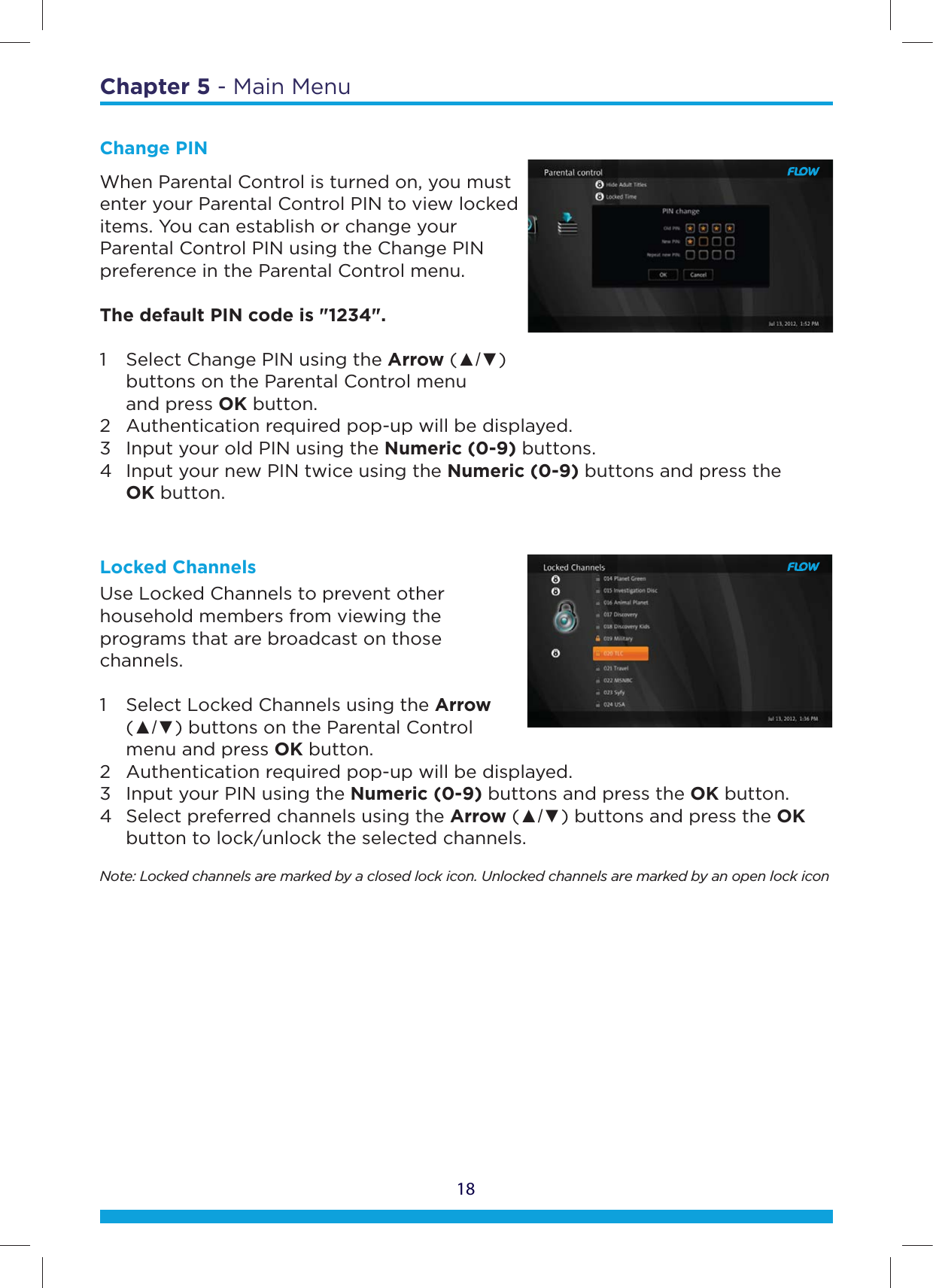 18Chapter 5 - Main MenuChange PINWhen Parental Control is turned on, you must enter your Parental Control PIN to view locked items. You can establish or change your Parental Control PIN using the Change PIN preference in the Parental Control menu. The default PIN code is &quot;1234&quot;. 1  Select Change PIN using the Arrow (Ÿź)     buttons on the Parental Control menu   and press OK button.  2  Authentication required pop-up will be displayed.  3  Input your old PIN using the Numeric (0-9) buttons.  4  Input your new PIN twice using the Numeric (0-9) buttons and press the   OK button. Locked ChannelsUse Locked Channels to prevent other household members from viewing the programs that are broadcast on those channels. 1  Select Locked Channels using the Arrow   (Ÿź) buttons on the Parental Control    menu and press OK button.  2  Authentication required pop-up will be displayed.  3  Input your PIN using the Numeric (0-9) buttons and press the OK button.  4  Select preferred channels using the Arrow (Ÿź) buttons and press the OK    button to lock/unlock the selected channels. Note: Locked channels are marked by a closed lock icon. Unlocked channels are marked by an open lock icon