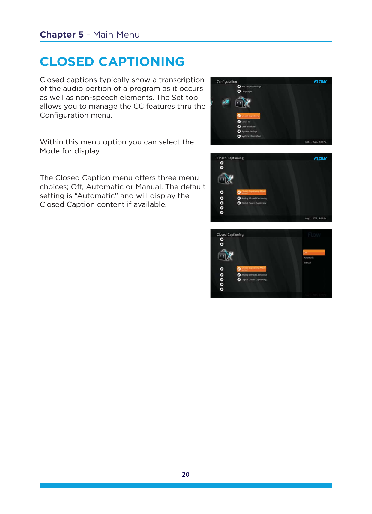 20Chapter 5 - Main MenuCLOSED CAPTIONINGClosed captions typically show a transcription of the audio portion of a program as it occurs as well as non-speech elements. The Set top allows you to manage the CC features thru the Conﬁguration menu.Within this menu option you can select the Mode for display.The Closed Caption menu oers three menu choices; O, Automatic or Manual. The default setting is “Automatic” and will display the Closed Caption content if available.