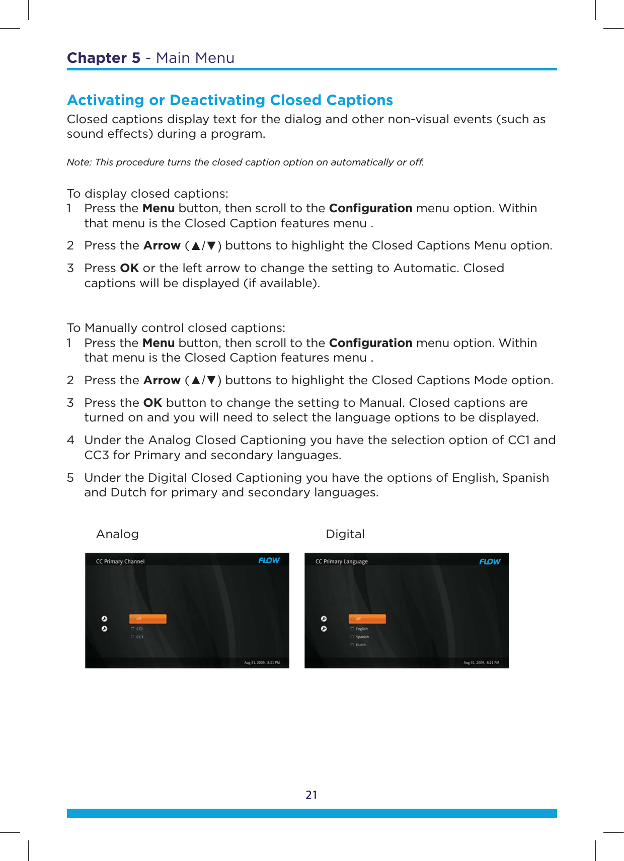 21Chapter 5 - Main MenuActivating or Deactivating Closed CaptionsClosed captions display text for the dialog and other non-visual events (such as sound eects) during a program.Note: This procedure turns the closed caption option on automatically or o.To display closed captions:1 Press the Menu button, then scroll to the Conﬁguration menu option. Within    that menu is the Closed Caption features menu .2 Press the Arrow (Ÿź buttons to highlight the Closed Captions Menu option.3 Press OK or the left arrow to change the setting to Automatic. Closed    captions will be displayed (if available).To Manually control closed captions: 1 Press the Menu button, then scroll to the Conﬁguration menu option. Within    that menu is the Closed Caption features menu .2 Press the Arrow (Ÿź buttons to highlight the Closed Captions Mode option. 3 Press the OK button to change the setting to Manual. Closed captions are    turned on and you will need to select the language options to be displayed.4  Under the Analog Closed Captioning you have the selection option of CC1 and    CC3 for Primary and secondary languages.5  Under the Digital Closed Captioning you have the options of English, Spanish    and Dutch for primary and secondary languages.        Analog                                   Digital
