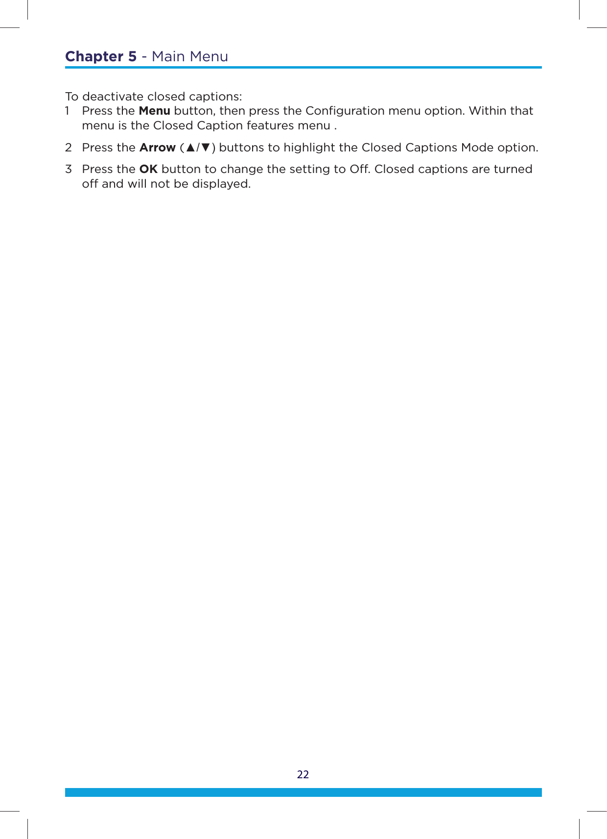 22Chapter 5 - Main MenuTo deactivate closed captions:1 Press the Menu button, then press the Conﬁguration menu option. Within that    menu is the Closed Caption features menu .2 Press the Arrow (Ÿź buttons to highlight the Closed Captions Mode option. 3 Press the OK button to change the setting to O. Closed captions are turned     o and will not be displayed.