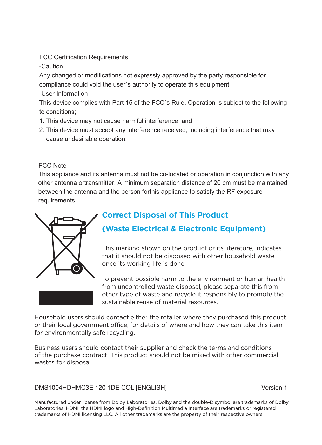 Correct Disposal of This Product (Waste Electrical &amp; Electronic Equipment)This marking shown on the product or its literature, indicates that it should not be disposed with other household waste once its working life is done. To prevent possible harm to the environment or human health from uncontrolled waste disposal, please separate this from other type of waste and recycle it responsibly to promote the sustainable reuse of material resources. Household users should contact either the retailer where they purchased this product, or their local government oce, for details of where and how they can take this item for environmentally safe recycling. Business users should contact their supplier and check the terms and conditions of the purchase contract. This product should not be mixed with other commercial wastes for disposal.Manufactured under license from Dolby Laboratories. Dolby and the double-D symbol are trademarks of Dolby Laboratories. HDMI, the HDMI logo and High-Deﬁnition Multimedia Interface are trademarks or registered trademarks of HDMI licensing LLC. All other trademarks are the property of their respective owners.DMS1004HDHMC3E 120 1DE COL [ENGLISH] Version 1This appliance and its antenna must not be co-located or operation in conjunction with any other antenna ortransmitter. A minimum separation distance of 20 cm must be maintained between the antenna and the person forthis appliance to satisfy the RF exposure requirements.FCC NoteFCC Certification Requirements -Caution Any changed or modifications not expressly approved by the party responsible for compliance could void the user`s authority to operate this equipment. -User Information This device complies with Part 15 of the FCC`s Rule. Operation is subject to the following to conditions; 1. This device may not cause harmful interference, and 2. This device must accept any interference received, including interference that may      cause undesirable operation.