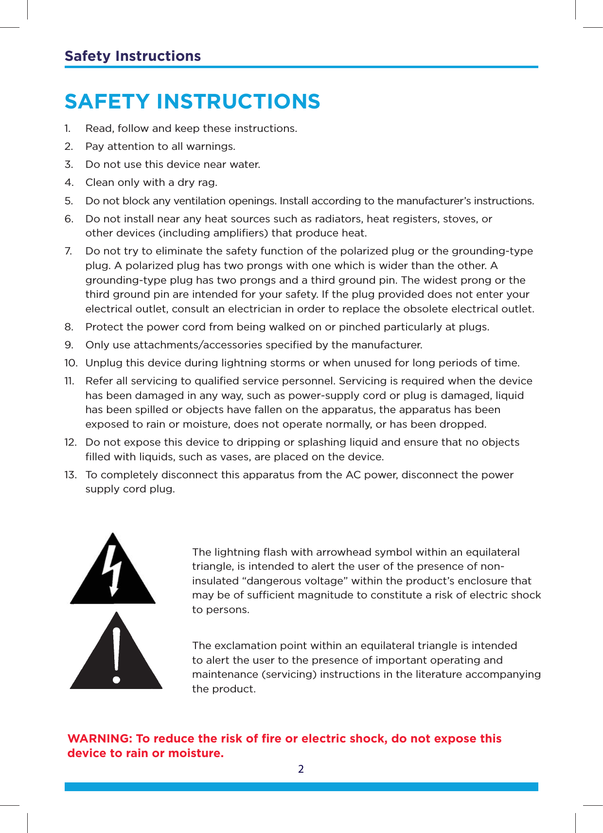 Safety Instructions2The lightning ﬂash with arrowhead symbol within an equilateral triangle, is intended to alert the user of the presence of non-insulated “dangerous voltage” within the product’s enclosure that may be of sucient magnitude to constitute a risk of electric shock to persons.The exclamation point within an equilateral triangle is intended to alert the user to the presence of important operating and maintenance (servicing) instructions in the literature accompanying the product.SAFETY INSTRUCTIONS1.  Read, follow and keep these instructions.2.  Pay attention to all warnings.3.  Do not use this device near water.4.  Clean only with a dry rag.5.  Do not block any ventilation openings. Install according to the manufacturer’s instructions. 6.   Do not install near any heat sources such as radiators, heat registers, stoves, or    other devices (including ampliﬁers) that produce heat. 7.   Do not try to eliminate the safety function of the polarized plug or the grounding-type    plug. A polarized plug has two prongs with one which is wider than the other. A    grounding-type plug has two prongs and a third ground pin. The widest prong or the    third ground pin are intended for your safety. If the plug provided does not enter your   electrical outlet, consult an electrician in order to replace the obsolete electrical outlet. 8.   Protect the power cord from being walked on or pinched particularly at plugs. 9.  Only use attachments/accessories speciﬁed by the manufacturer. 10.  Unplug this device during lightning storms or when unused for long periods of time. 11.   Refer all servicing to qualiﬁed service personnel. Servicing is required when the device    has been damaged in any way, such as power-supply cord or plug is damaged, liquid    has been spilled or objects have fallen on the apparatus, the apparatus has been    exposed to rain or moisture, does not operate normally, or has been dropped. 12.   Do not expose this device to dripping or splashing liquid and ensure that no objects    ﬁlled with liquids, such as vases, are placed on the device. 13.  To completely disconnect this apparatus from the AC power, disconnect the power     supply cord plug.WARNING: To reduce the risk of ﬁre or electric shock, do not expose this device to rain or moisture.