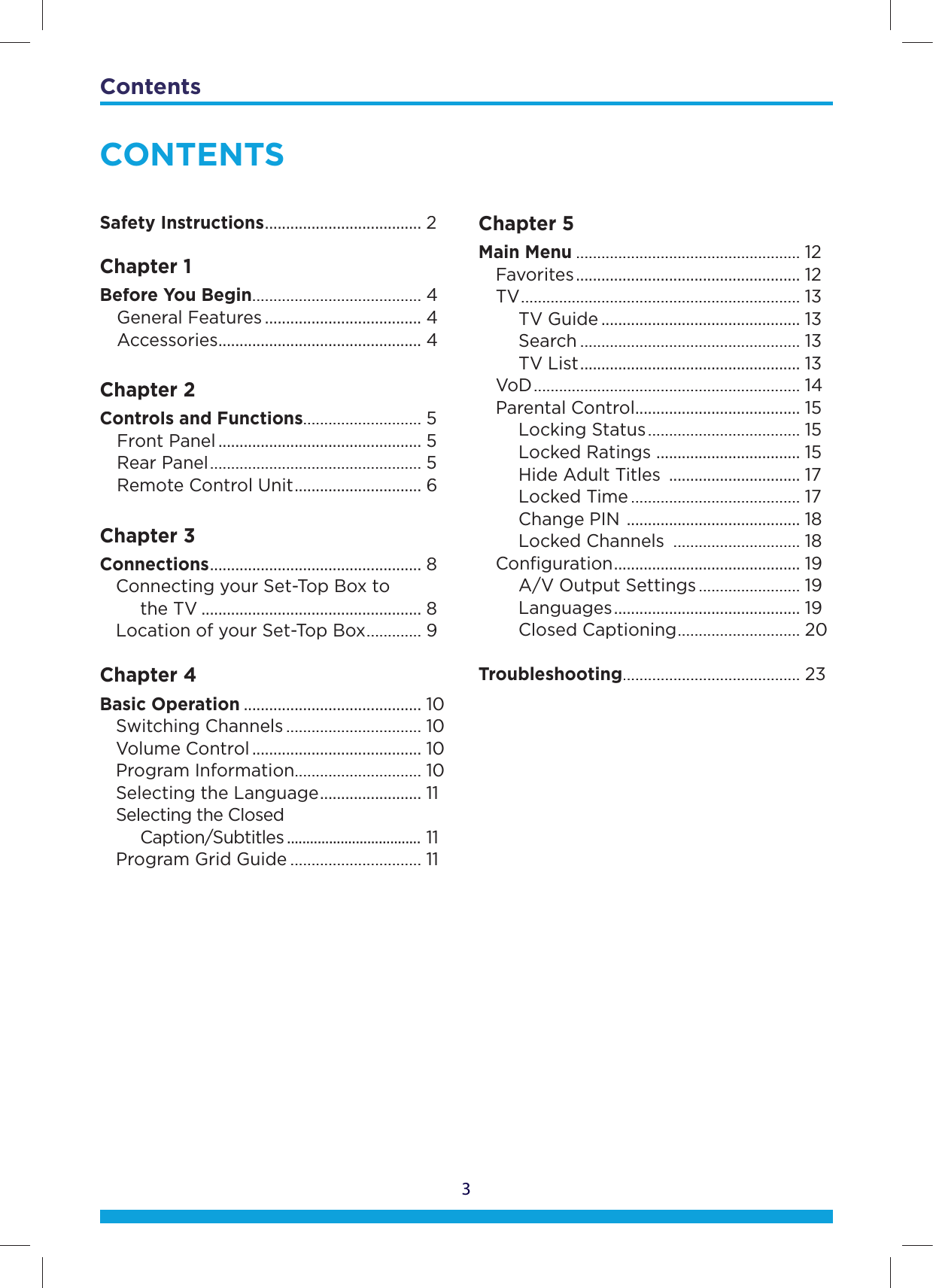Contents3CONTENTSSafety Instructions.....................................2Chapter 1Before You Begin........................................4General Features.....................................4Accessories................................................4Chapter 2ControlsandFunctions............................5Front Panel................................................5Rear Panel..................................................5Remote Control Unit..............................6Chapter 3Connections..................................................8Connecting your Set-Top Box to the TV....................................................8Location of your Set-Top Box.............9Chapter 4Basic Operation..........................................10Switching Channels................................10Volume Control........................................10Program Information..............................10Selecting the Language........................11Selecting the ClosedCaption/Subtitles...................................11Program Grid Guide...............................11Chapter 5Main Menu.....................................................12Favorites.....................................................12TV..................................................................13TV Guide...............................................13Search....................................................13TV List....................................................13VoD...............................................................14Parental Control.......................................15LockingStatus....................................15Locked Ratings ..................................15Hide Adult Titles...............................17Locked Time........................................17Change PIN .........................................18Locked Channels ..............................18Conﬁguration............................................19A/V Output Settings........................19 Languages............................................19Closed Captioning.............................20Troubleshooting..........................................23