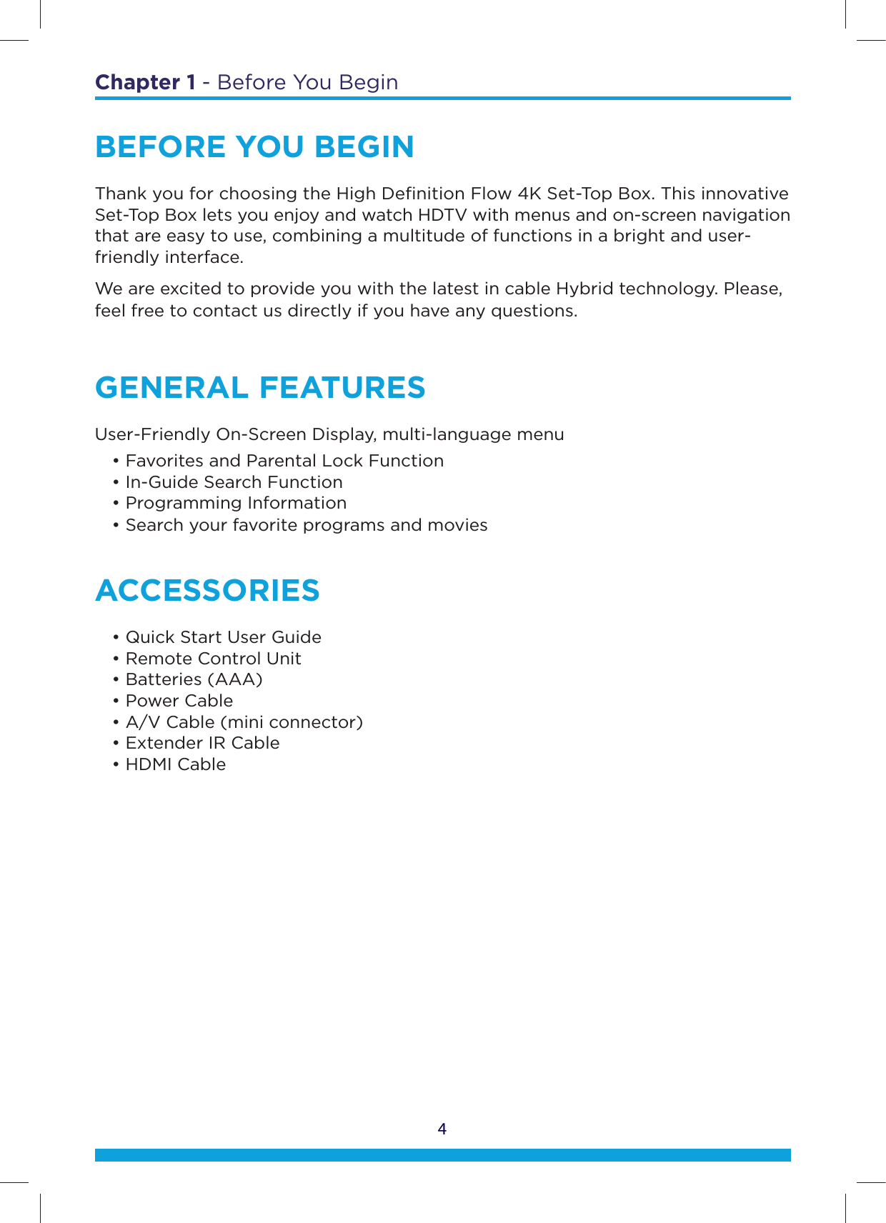 Chapter 1 - Before You Begin4BEFORE YOU BEGINThank you for choosing the High Deﬁnition Flow 4K Set-Top Box. This innovative Set-Top Box lets you enjoy and watch HDTV with menus and on-screen navigation that are easy to use, combining a multitude of functions in a bright and user-friendly interface.We are excited to provide you with the latest in cable Hybrid technology. Please, feel free to contact us directly if you have any questions.GENERAL FEATURESUser-Friendly On-Screen Display, multi-language menu  • Favorites and Parental Lock Function    • In-Guide Search Function   • Programming Information   • Search your favorite programs and movies ACCESSORIES  • Quick Start User Guide   • Remote Control Unit   • Batteries (AAA)   • Power Cable   • A/V Cable (mini connector)   • Extender IR Cable   • HDMI Cable