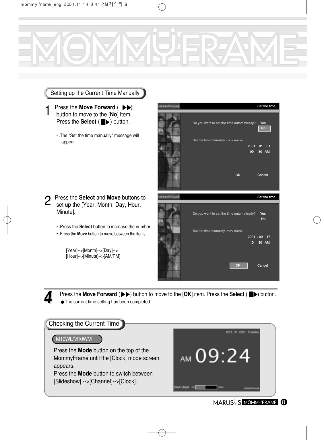 81 Press the Move Forward (        ) button to move to the [No] item.Press the Select (       ) button.-.The &quot;Set the time manually&quot; message will appear.Do you want to set the time automatically?     YesSet the time manually. (YYYY MM DD)No2001  . 01  . 0109  :  30   AMCancelOKSet the timeDo you want to set the time automatically?     YesSet the time manually. (YYYY MM DD)No2001  . 09  . 1710  :  30   AMCancelOKSet the time2 Press the Select and Move buttons to set up the [Year, Month, Day, Hour, Minute].-.Press the Select button to increase the number.-.Press the Move button to move between the items.[Year]--&gt;[Month]--&gt;[Day]--&gt;[Hour]--&gt;[Minute]--&gt;[AM/PM]Setting up the Current Time Manually44 Press the Move Forward (       ) button to move to the [OK] item. Press the Select (       ) button.The current time setting has been completed.Checking the Current TimePress the Mode button on the top of theMommyFrame until the [Clock] mode screenappears.Press the Mode button to switch between[Slideshow] --&gt;[Channel]--&gt;[Clock].M10WL/M10WM