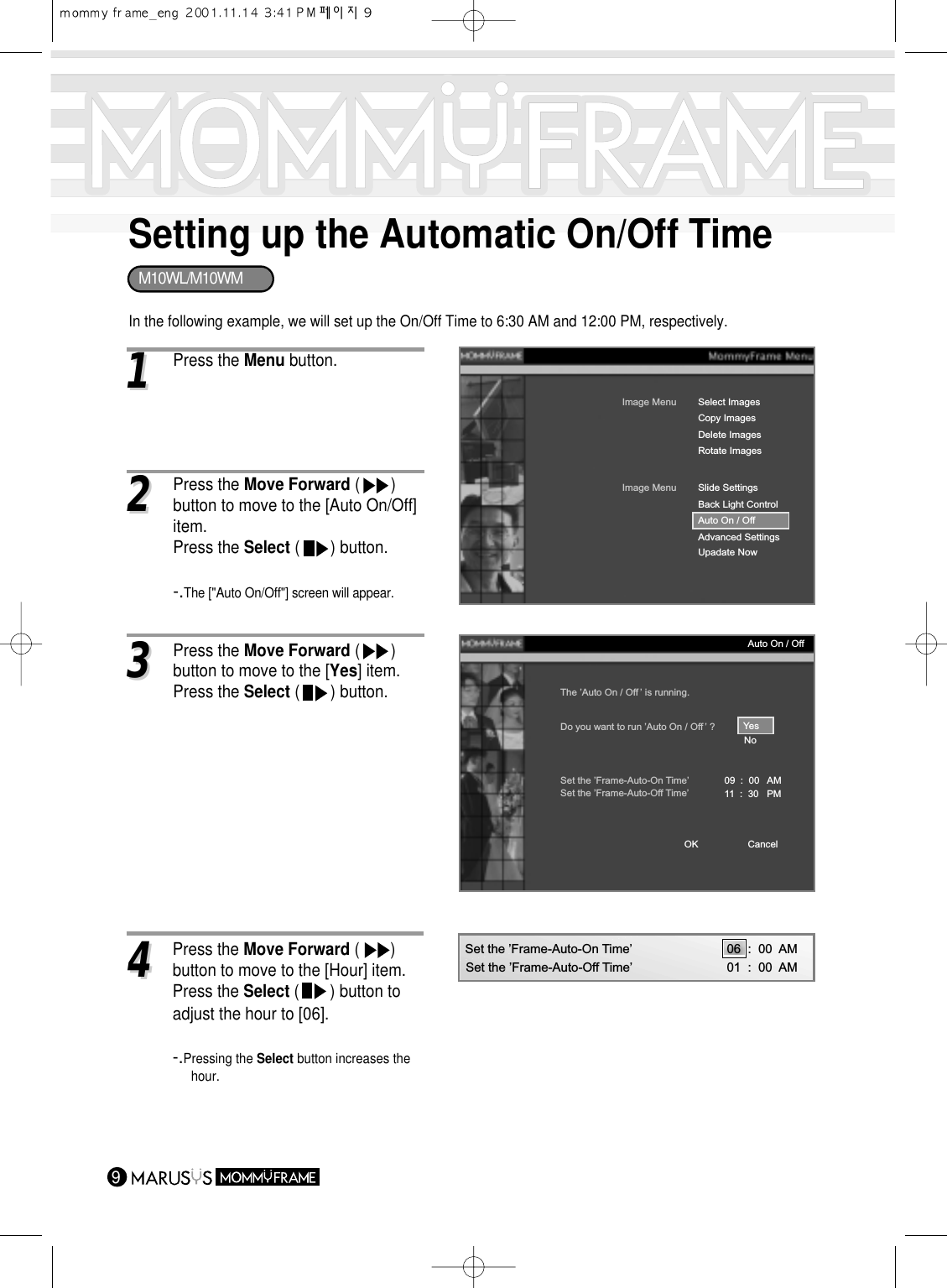 Setting up the Automatic On/Off Time911Press the Menu button.In the following example, we will set up the On/Off Time to 6:30 AM and 12:00 PM, respectively.Image MenuCopy ImagesDelete ImagesRotate ImagesSelect ImagesImage MenuBack Light ControlAuto On / OffAdvanced SettingsUpadate NowSlide SettingsThe ’Auto On / Off ’ is running.Do you want to run ’Auto On / Off ’ ?Set the ’Frame-Auto-On Time’ 09  :  00   AM11  :  30   PMSet the ’Frame-Auto-Off Time’YesNoCancelOKAuto On / Off33Press the Move Forward (       ) button to move to the [Yes] item.Press the Select (       ) button.22Press the Move Forward (       ) button to move to the [Auto On/Off]item.Press the Select (       ) button.-.The [&quot;Auto On/Off&quot;] screen will appear.44Press the Move Forward (       ) button to move to the [Hour] item.Press the Select (       ) button to adjust the hour to [06].-.Pressing the Select button increases thehour.Set the ’Frame-Auto-On Time’ 06  :  00  AM01  :  00  AMSet the ’Frame-Auto-Off Time’M10WL/M10WM