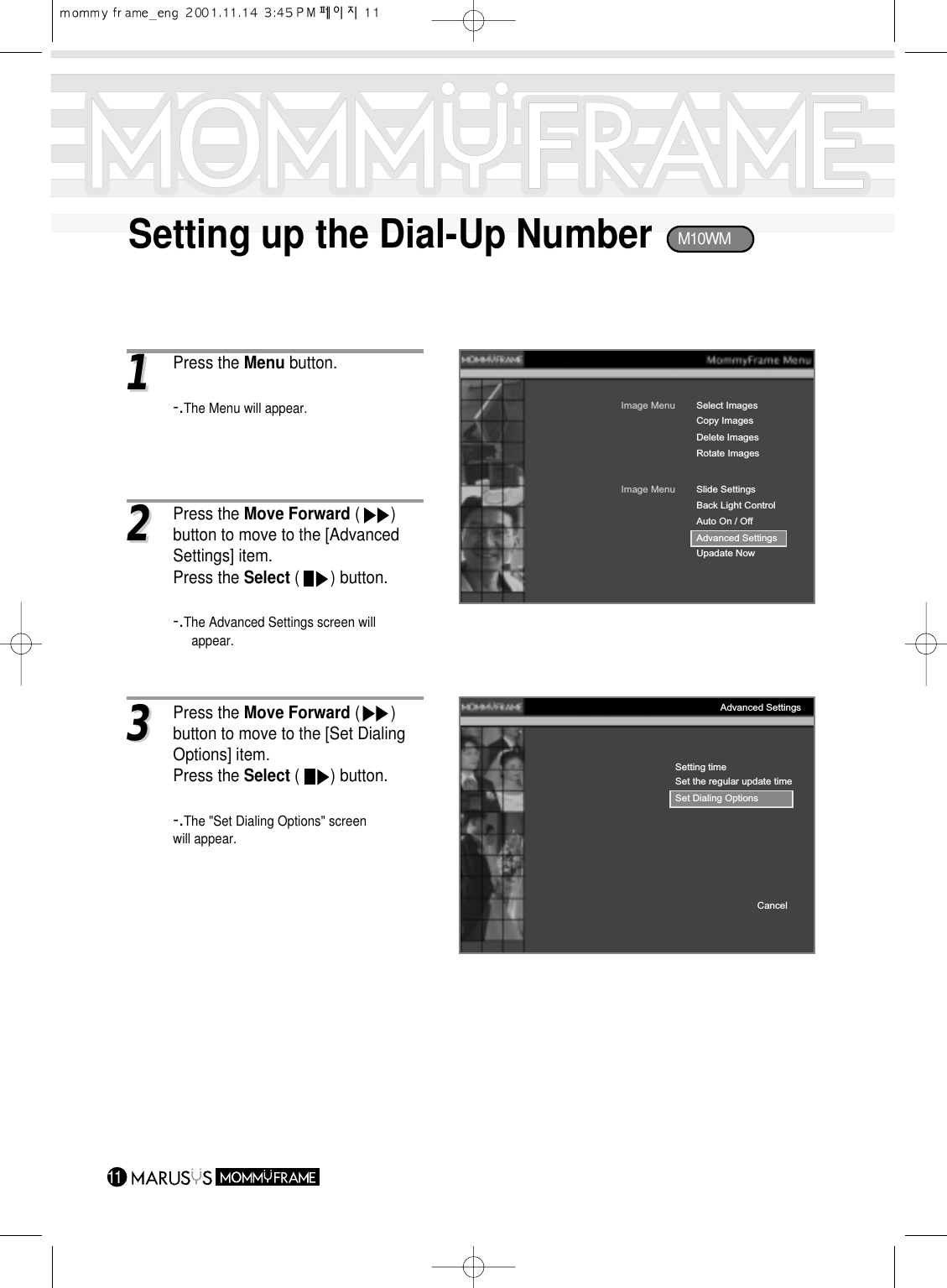 Setting up the Dial-Up Number1111Press the Menu button.-.The Menu will appear.Image MenuCopy ImagesDelete ImagesRotate ImagesSelect ImagesImage MenuBack Light ControlAuto On / OffAdvanced SettingsUpadate NowSlide SettingsSetting timeSet the regular update timeSet Dialing OptionsCancelAdvanced Settings33Press the Move Forward (       ) button to move to the [Set Dialing Options] item.Press the Select (       ) button.-.The &quot;Set Dialing Options&quot; screen will appear.22Press the Move Forward (       ) button to move to the [Advanced Settings] item.Press the Select (       ) button.-.The Advanced Settings screen will appear.M10WM