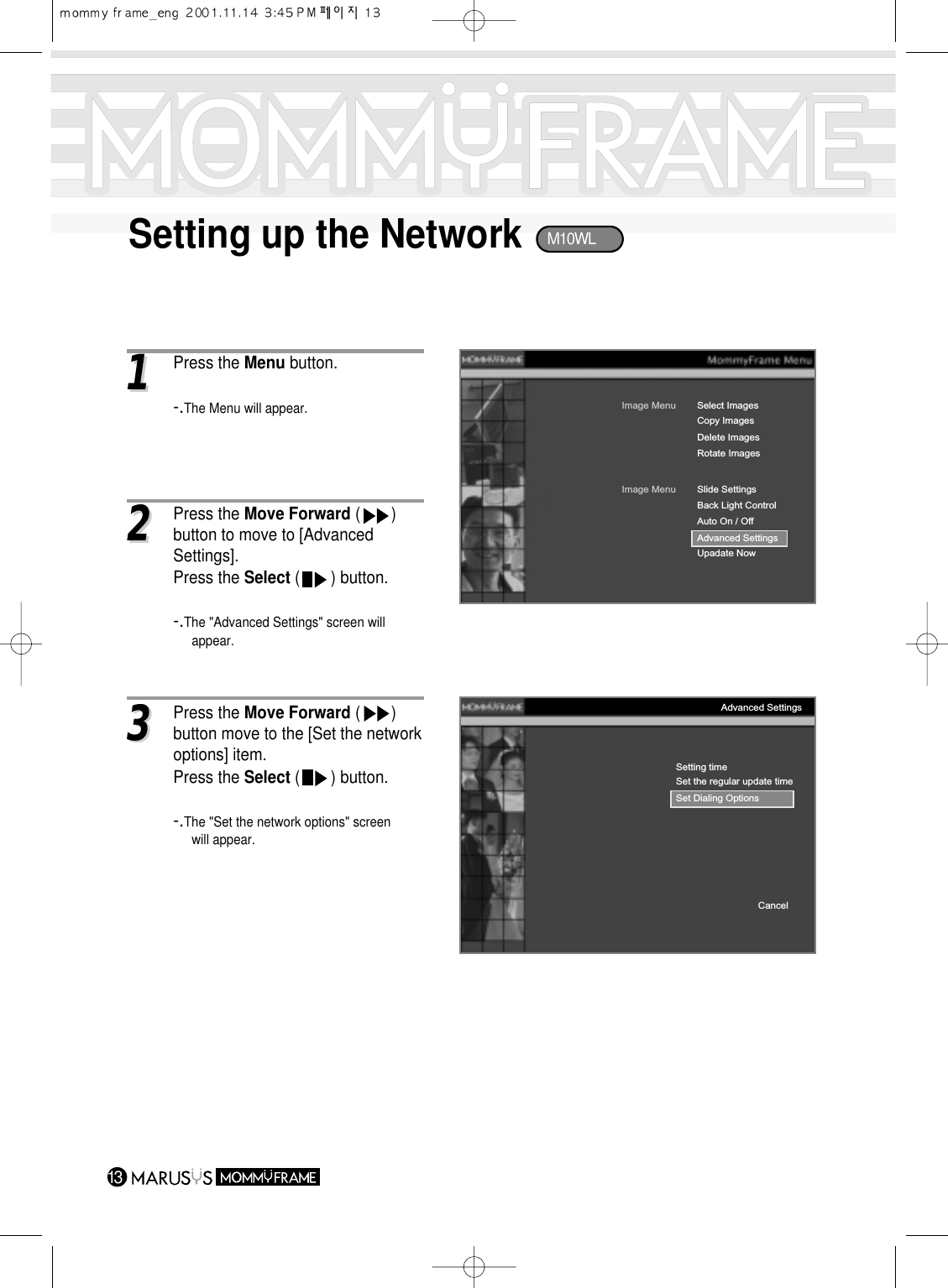 Setting up the Network1311 Press the Menu button.-.The Menu will appear.Image MenuCopy ImagesDelete ImagesRotate ImagesSelect ImagesImage MenuBack Light ControlAuto On / OffAdvanced SettingsUpadate NowSlide SettingsSetting timeSet the regular update timeSet Dialing OptionsCancelAdvanced Settings33Press the Move Forward (       ) button move to the [Set the networkoptions] item.Press the Select (       ) button.-.The &quot;Set the network options&quot; screen will appear.22Press the Move Forward (       ) button to move to [Advanced Settings].Press the Select (       ) button.-.The &quot;Advanced Settings&quot; screen will appear.M10WL