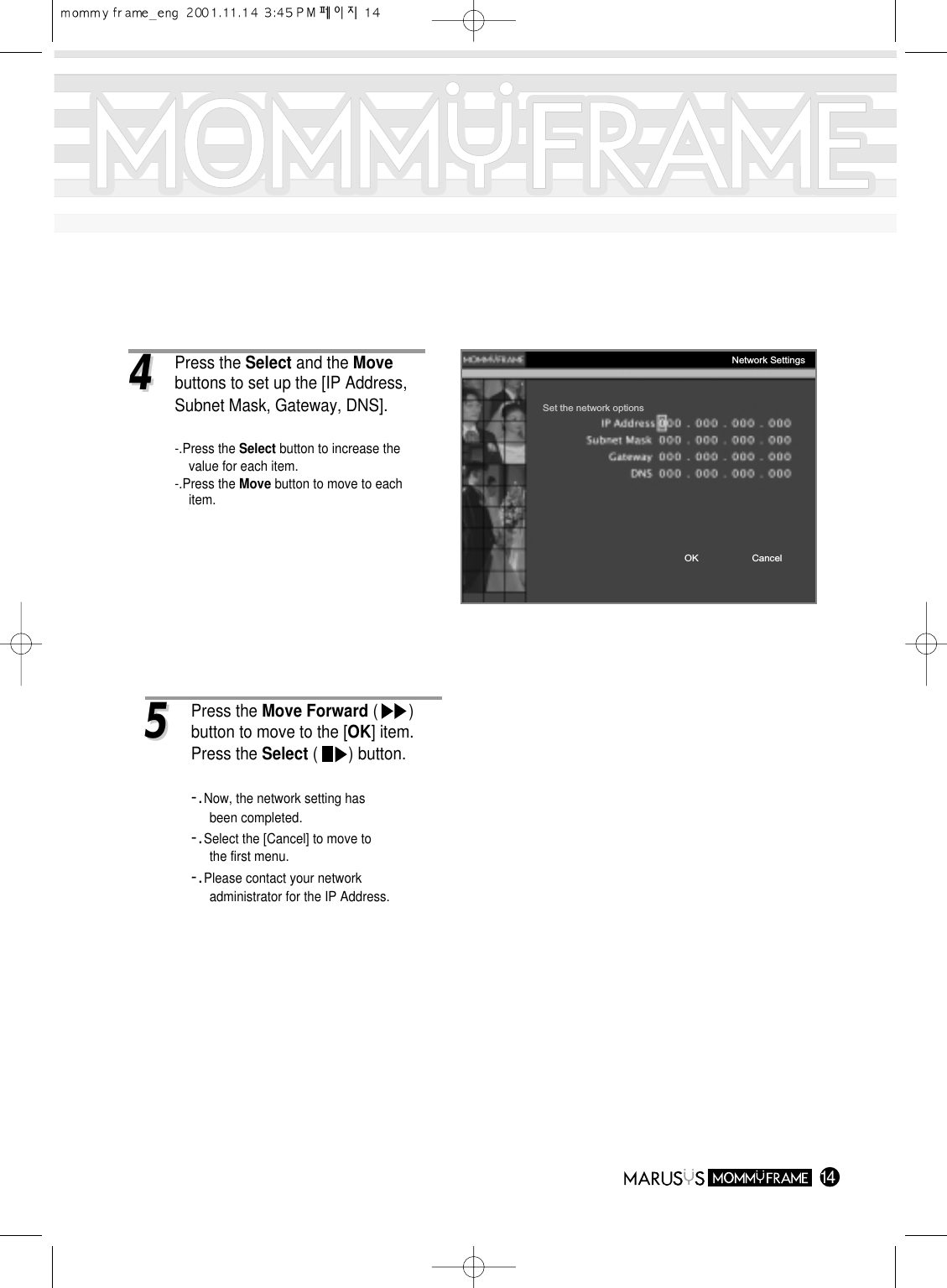 1444Press the Select and the Movebuttons to set up the [IP Address, Subnet Mask, Gateway, DNS].-.Press the Select button to increase the value for each item.-.Press the Move button to move to each item.Set the network optionsOK CancelNetwork Settings55Press the Move Forward (       ) button to move to the [OK] item.Press the Select (       ) button.-.Now, the network setting has been completed.-.Select the [Cancel] to move to the first menu.-.Please contact your network administrator for the IP Address.