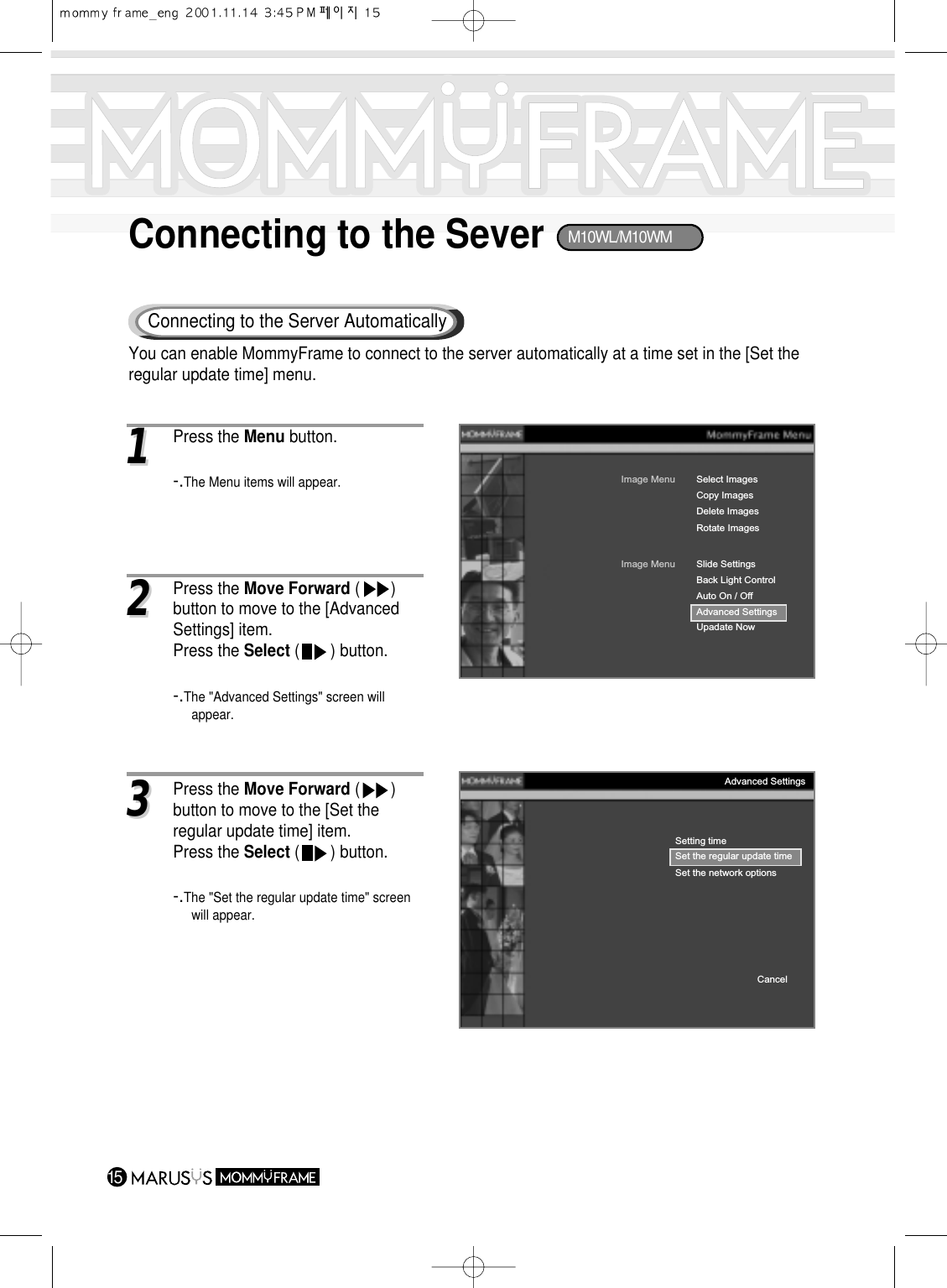 15Connecting to the SeverConnecting to the Server Automatically11Press the Menu button.-.The Menu items will appear.Image MenuCopy ImagesDelete ImagesRotate ImagesSelect ImagesImage MenuBack Light ControlAuto On / OffAdvanced SettingsUpadate NowSlide SettingsSetting timeSet the regular update timeSet the network optionsCancelAdvanced Settings33Press the Move Forward (       ) button to move to the [Set the regular update time] item.Press the Select (       ) button.-.The &quot;Set the regular update time&quot; screenwill appear.22Press the Move Forward (       ) button to move to the [Advanced Settings] item.Press the Select (       ) button.-.The &quot;Advanced Settings&quot; screen will appear.You can enable MommyFrame to connect to the server automatically at a time set in the [Set theregular update time] menu.M10WL/M10WM