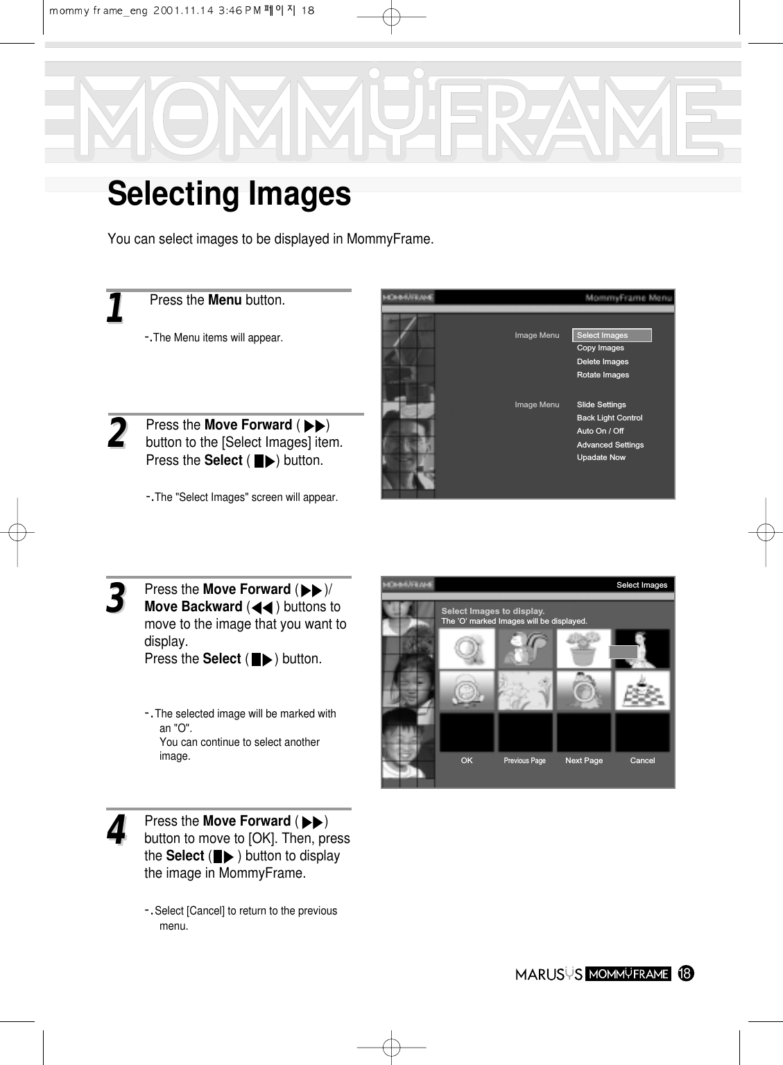 Selecting ImagesYou can select images to be displayed in MommyFrame.1811Press the Menu button.-.The Menu items will appear.Image MenuCopy ImagesDelete ImagesRotate ImagesSelect ImagesImage MenuBack Light ControlAuto On / OffAdvanced SettingsUpadate NowSlide SettingsSelect Images to display.The ’O’ marked Images will be displayed.Select ImagesOKPrevious PageNext Page Cancel33Press the Move Forward (       )/Move Backward (       ) buttons to move to the image that you want todisplay.Press the Select (       ) button.-.The selected image will be marked with an &quot;O&quot;.You can continue to select another image.22Press the Move Forward (       ) button to the [Select Images] item.Press the Select (       ) button.-.The &quot;Select Images&quot; screen will appear.44Press the Move Forward (       ) button to move to [OK]. Then, press the Select (       ) button to display the image in MommyFrame.-.Select [Cancel] to return to the previous menu.