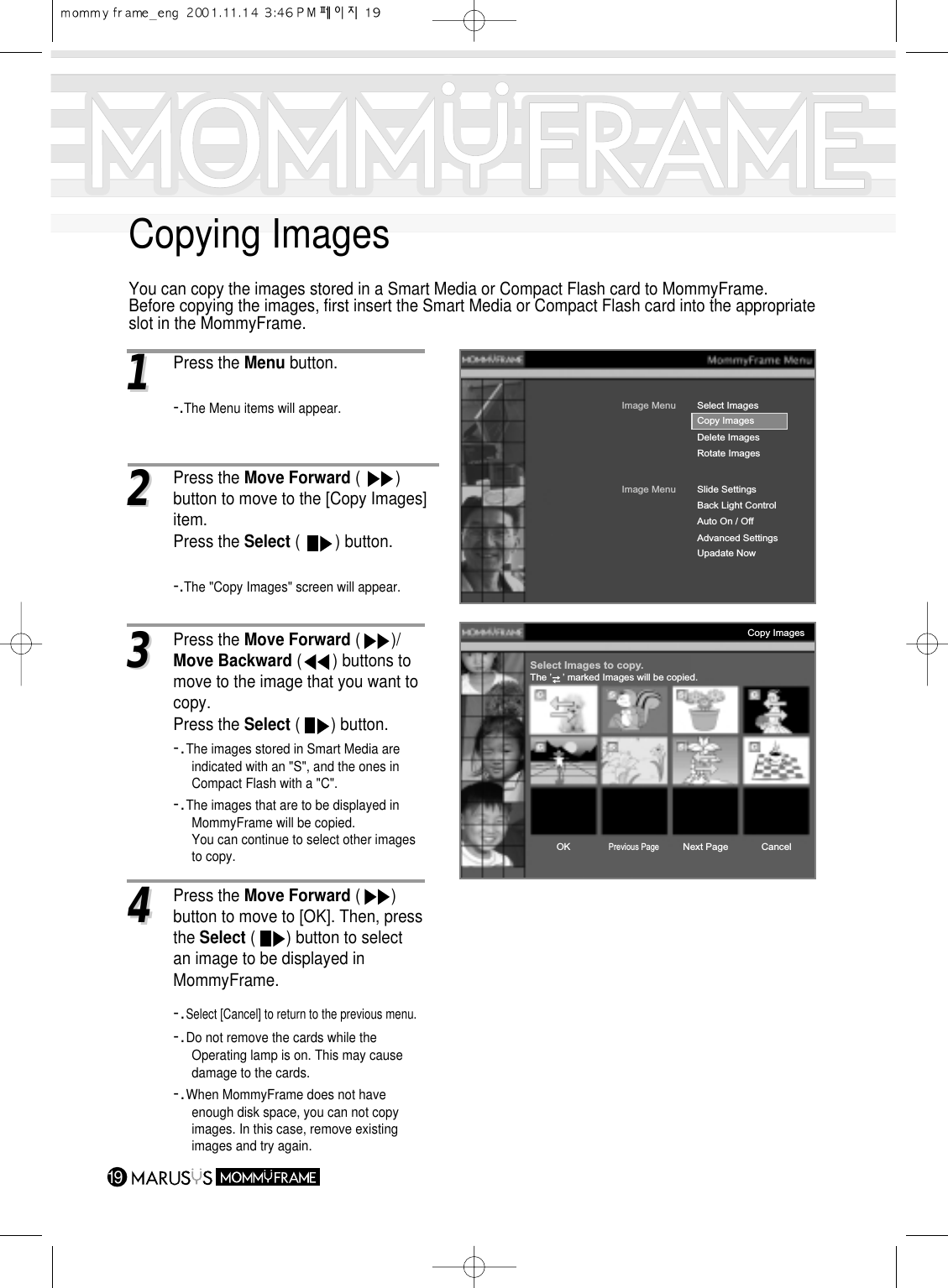 Copying ImagesYou can copy the images stored in a Smart Media or Compact Flash card to MommyFrame.Before copying the images, first insert the Smart Media or Compact Flash card into the appropriateslot in the MommyFrame.1911Press the Menu button.-.The Menu items will appear.Image MenuDelete ImagesRotate ImagesSelect ImagesImage MenuBack Light ControlAuto On / OffAdvanced SettingsUpadate NowSlide SettingsCopy ImagesCopy ImagesSelect Images to copy.The ’    ’ marked Images will be copied.OKPrevious PageNext PageCancel22Press the Move Forward (        ) button to move to the [Copy Images] item.Press the Select (        ) button.-.The &quot;Copy Images&quot; screen will appear.33Press the Move Forward (       )/   Move Backward (       ) buttons to move to the image that you want tocopy.Press the Select (       ) button.-.The images stored in Smart Media are indicated with an &quot;S&quot;, and the ones in Compact Flash with a &quot;C&quot;.-.The images that are to be displayed in MommyFrame will be copied.You can continue to select other images to copy.44Press the Move Forward (       ) button to move to [OK]. Then, pressthe Select (       ) button to select an image to be displayed in MommyFrame.-.Select [Cancel] to return to the previous menu.-.Do not remove the cards while the Operating lamp is on. This may cause damage to the cards. -.When MommyFrame does not have enough disk space, you can not copy images. In this case, remove existing images and try again.