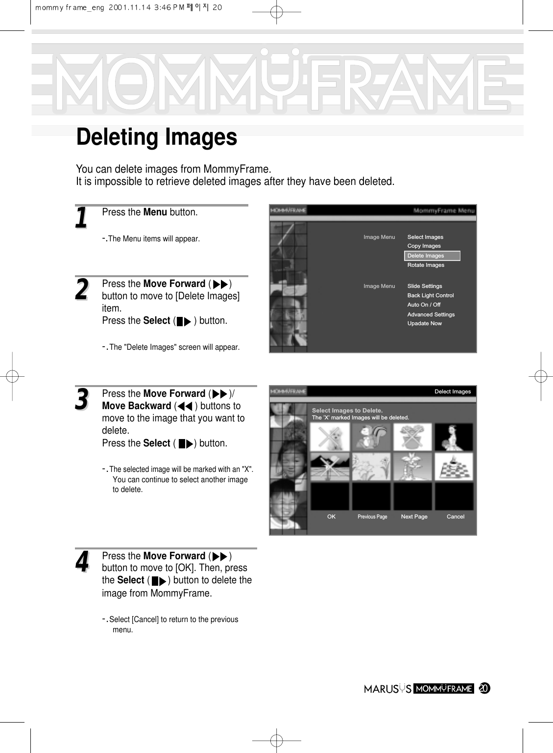 Deleting ImagesYou can delete images from MommyFrame.It is impossible to retrieve deleted images after they have been deleted.2011Press the Menu button.-.The Menu items will appear.Image MenuDelete ImagesRotate ImagesSelect ImagesImage MenuBack Light ControlAuto On / OffAdvanced SettingsUpadate NowSlide SettingsCopy ImagesDelect ImagesSelect Images to Delete.The ’X’ marked Images will be deleted.OKPrevious PageNext Page Cancel22Press the Move Forward (       ) button to move to [Delete Images] item.Press the Select (       ) button.-.The &quot;Delete Images&quot; screen will appear.33Press the Move Forward (       )/Move Backward (       ) buttons to move to the image that you want to delete.Press the Select (       ) button.-.The selected image will be marked with an &quot;X&quot;.You can continue to select another image to delete.44Press the Move Forward (       ) button to move to [OK]. Then, press the Select (       ) button to delete the image from MommyFrame.-.Select [Cancel] to return to the previous menu.