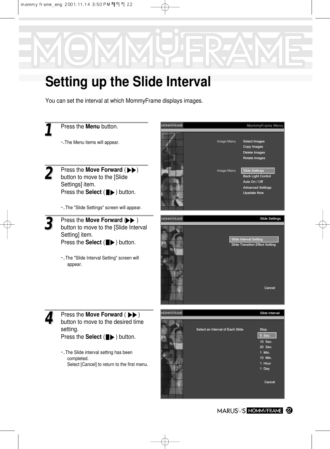 Setting up the Slide IntervalYou can set the interval at which MommyFrame displays images.2211 Press the Menu button.-.The Menu items will appear.Image MenuDelete ImagesRotate ImagesSelect ImagesImage MenuBack Light ControlAuto On / OffAdvanced SettingsUpadate NowSlide SettingsCopy ImagesSlide Interval SettingSlide Transition Effect SettingCancelSlide SettingsStop5  Sec.10  Sec.20  Sec.1  Min.10  Min.1  Hour1  DaySelect an Interval of Each SlideCancelSlide Interval22Press the Move Forward (       ) button to move to the [Slide Settings] item.Press the Select (       ) button.-.The &quot;Slide Settings&quot; screen will appear.33Press the Move Forward (       ) button to move to the [Slide Interval Setting] item.Press the Select (       ) button.-.The &quot;Slide Interval Setting&quot; screen will appear.44Press the Move Forward (        ) button to move to the desired time setting.Press the Select (       ) button.-.The Slide interval setting has been completed.Select [Cancel] to return to the first menu.