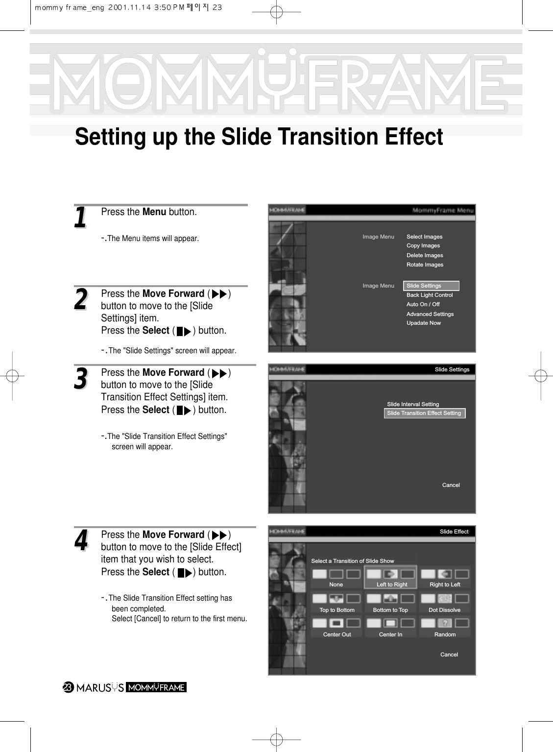 Setting up the Slide Transition Effect2311Press the Menu button.-.The Menu items will appear.Image MenuDelete ImagesRotate ImagesSelect ImagesImage MenuBack Light ControlAuto On / OffAdvanced SettingsUpadate NowSlide SettingsCopy ImagesSlide Interval SettingSlide Transition Effect SettingCancelSlide SettingsSelect a Transition of Slide ShowNoneTop to Bottom Bottom to Top Dot DissolveCenter Out Center InCancelRandomLeft to Right Right to LeftSlide Effect22Press the Move Forward (       ) button to move to the [Slide Settings] item.Press the Select (       ) button.-.The &quot;Slide Settings&quot; screen will appear.33Press the Move Forward (       ) button to move to the [Slide Transition Effect Settings] item.Press the Select (       ) button.-.The &quot;Slide Transition Effect Settings&quot; screen will appear.44Press the Move Forward (       ) button to move to the [Slide Effect] item that you wish to select.Press the Select (       ) button.-.The Slide Transition Effect setting has been completed.Select [Cancel] to return to the first menu.