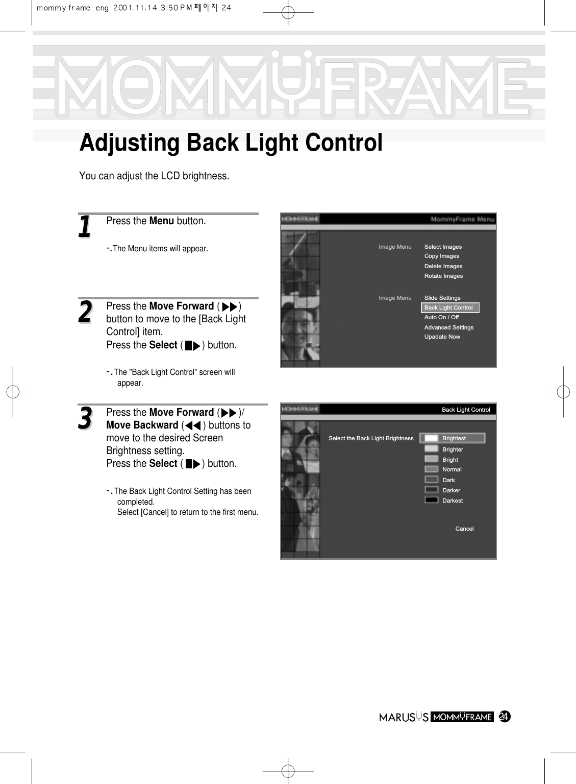 Adjusting Back Light ControlYou can adjust the LCD brightness.2411Press the Menu button.-.The Menu items will appear.Image MenuDelete ImagesRotate ImagesSelect ImagesImage MenuBack Light ControlAuto On / OffAdvanced SettingsUpadate NowSlide SettingsCopy ImagesBack Light ControlSelect the Back Light Brightness BrightestBrighterBrightNormalDarkDarkerDarkestCancel22Press the Move Forward (       ) button to move to the [Back Light Control] item.Press the Select (       ) button.-.The &quot;Back Light Control&quot; screen will appear.33Press the Move Forward (       )/Move Backward (       ) buttons to move to the desired Screen Brightness setting.Press the Select (       ) button.-.The Back Light Control Setting has been completed.Select [Cancel] to return to the first menu.