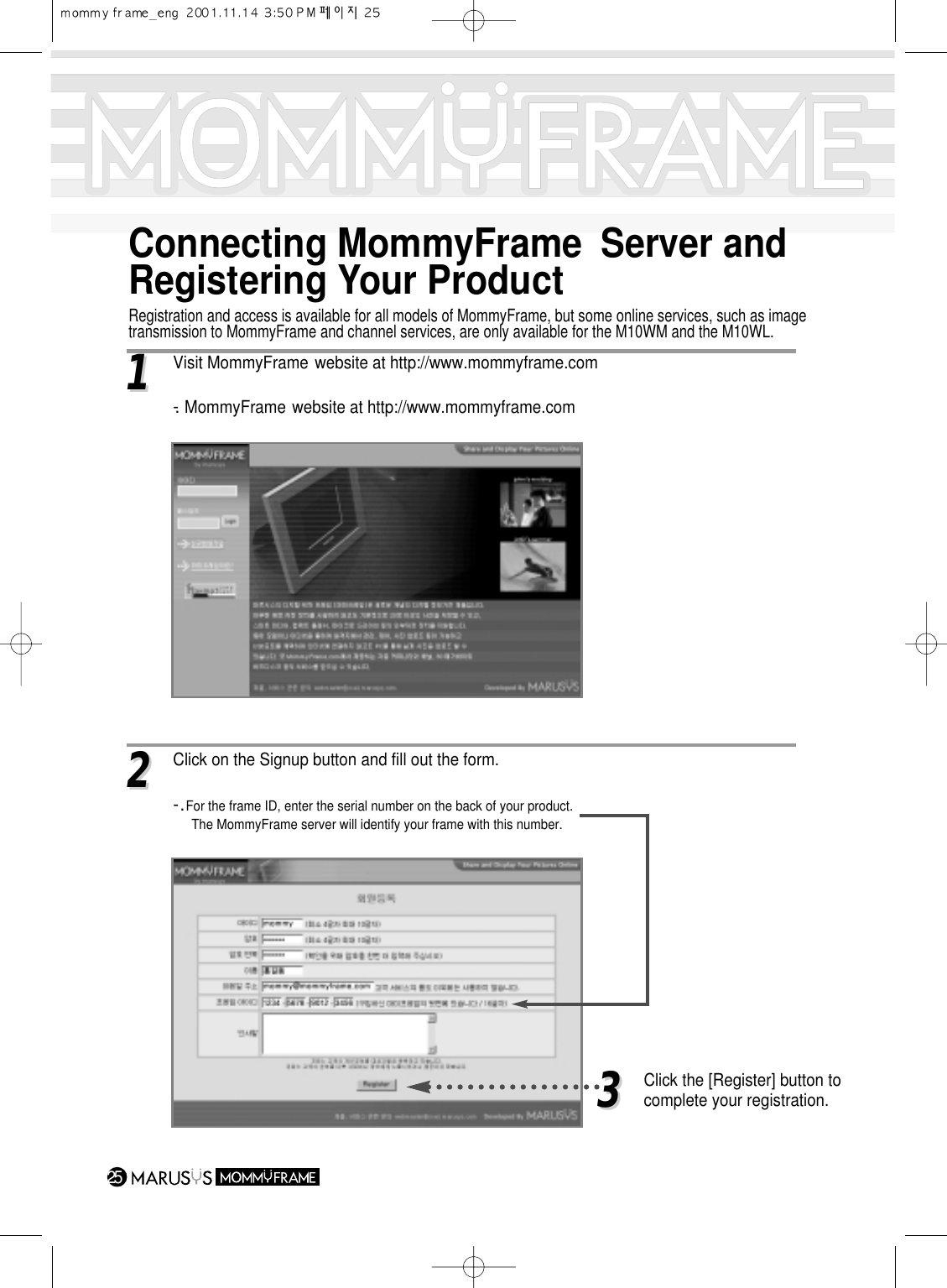 Connecting MommyFrame Server andRegistering Your ProductRegistration and access is available for all models of MommyFrame, but some online services, such as imagetransmission to MommyFrame and channel services, are only available for the M10WM and the M10WL.2511Visit MommyFrame website at http://www.mommyframe.com-. MommyFrame website at http://www.mommyframe.com22 Click on the Signup button and fill out the form.-.For the frame ID, enter the serial number on the back of your product.The MommyFrame server will identify your frame with this number.33Click the [Register] button to complete your registration.