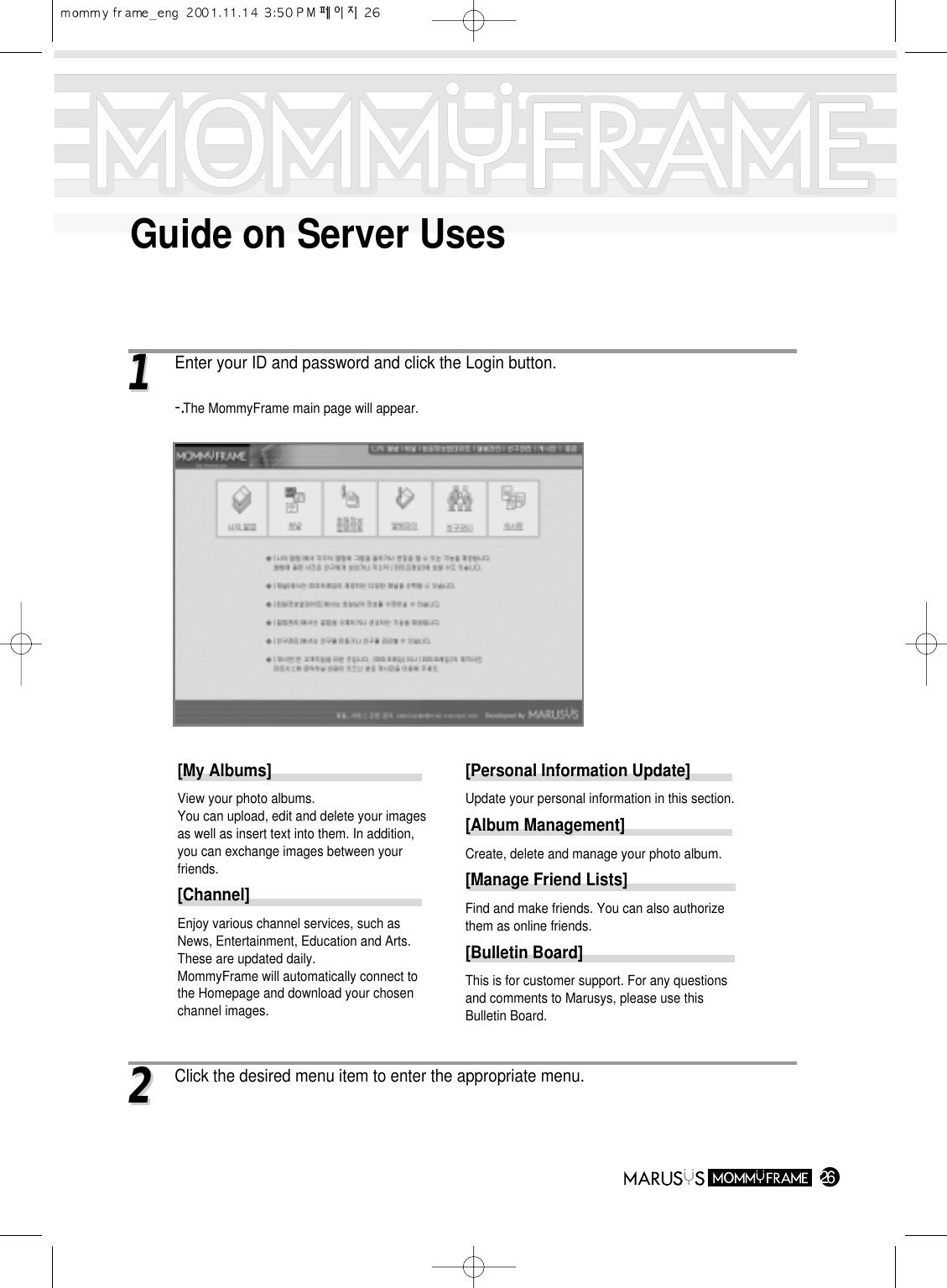 Guide on Server Uses2611Enter your ID and password and click the Login button.-.The MommyFrame main page will appear.22Click the desired menu item to enter the appropriate menu.[My Albums]View your photo albums.You can upload, edit and delete your imagesas well as insert text into them. In addition,you can exchange images between yourfriends.[Channel]Enjoy various channel services, such asNews, Entertainment, Education and Arts.These are updated daily.MommyFrame will automatically connect tothe Homepage and download your chosenchannel images.[Personal Information Update] Update your personal information in this section.[Album Management] Create, delete and manage your photo album.[Manage Friend Lists] Find and make friends. You can also authorizethem as online friends.[Bulletin Board] This is for customer support. For any questionsand comments to Marusys, please use thisBulletin Board.